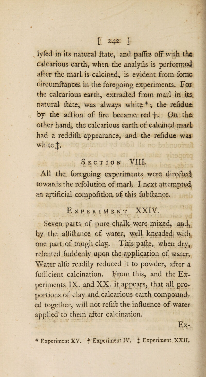 [* ] ^ lyfed in its natural ftate, and pafles off with th«. calcarious earth, when the analyfts is performed, after the marl is calcined, is evident from fomc circumftances in the foregoing experiments. Fof the calcarious earth, extracted from marl in its natural ftate,, was always white * *, the refidue by the adtion of fire became redf. On the other hand, the calcarious earth of calcined marl had a reddilh appearance, and the refidue was white Section VIII. % All the foregoing experiments were directed towards the refolution of marl. I next attempted an artificial compofition. of tliis fubilance. Experiment XXIV. Seven parts of pure chalh were mixed, and,^ by the afiiftance of water, well kneaded[ with one part of tough clay. This pafte, when dry,, relented fuddenly upon the application of water. Water alfo readily reduced it to pov/der, after a fufficient calcination. From this, and the Ex¬ periments IX. and XX. it appears, that ail pro¬ portions of clay and calcarious earth compound¬ ed too-ether, will not refift the influence of water applied to them after calcination. Ex-