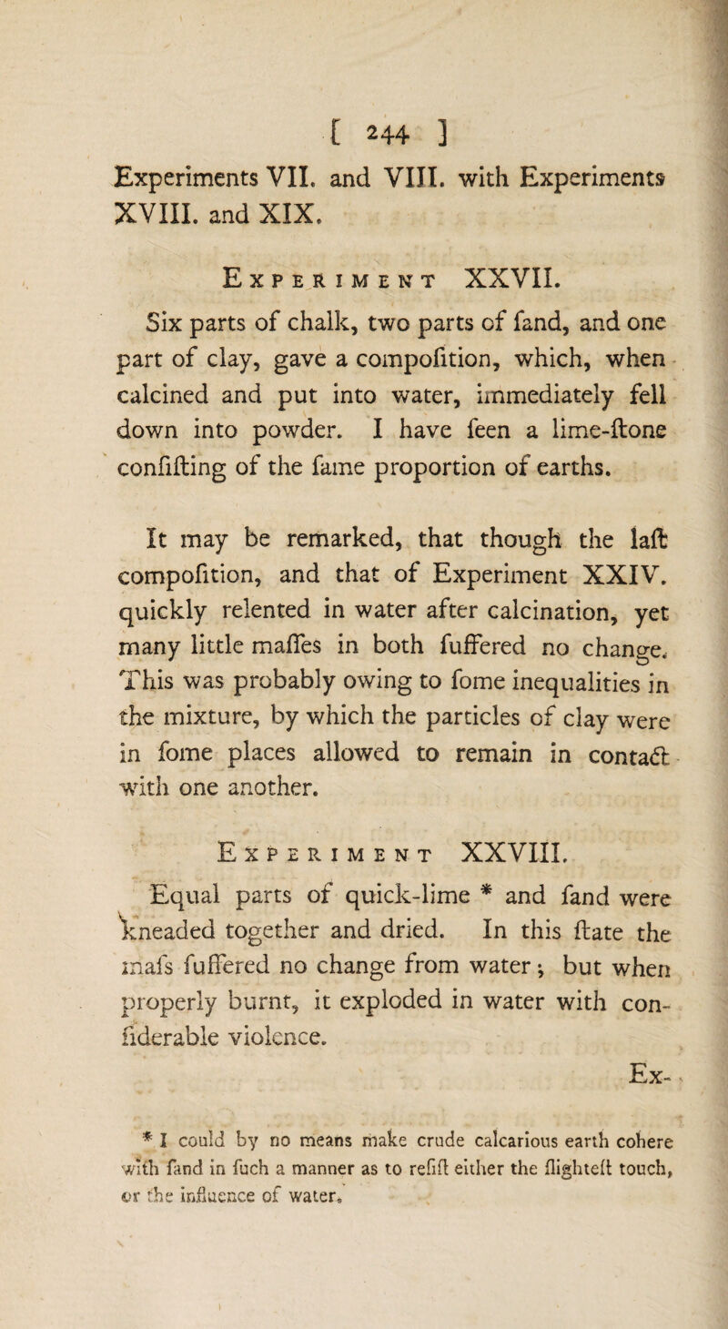 Experiments VIL and VIII. with Experiments XVIIL and XIX. Experiment XXVIL Six parts of chalk, two parts of fand, and one part of clay, gave a compofition, which, when - calcined and put into water, immediately fell down into powder. I have feen a lime-ftone confifling of the fame proportion of earths. It may be remarked, that though the laft compofition, and that of Experiment XXIV. quickly relented in water after calcination, yet many little malTes in both fuffered no change. This was probably owing to fome inequalities in the mixture, by which the particles of clay were in fome places allowed to remain in contad’ wdth one another. Experiment XXVIIL Equal parts of quick-lime * and fand were Vneaded together and dried. In this fliate the inafs fuffered no change from water; but when properly burnt, it exploded in water with con- fiderable violence. Ex-. * I could by no means make crude calcarious earth cohere with fand in fuch a manner as to refift either the flighted touch, ©r the induence of v/ater.