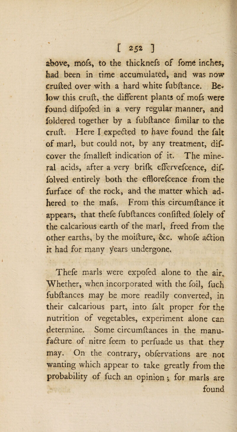 above, mofs, to the thicknefs of fome inches, had been in rime accumulated, and was now cruflied over with a hard white fubftance. Be* low this cruft, the different plants of mofs were found difpofed in a very regular manner, and foldered together by a fubftance fimilar to the cruft. Here I expeded tQ have found the fait of marl, but could not, by any treatment, dif- cover the fmalleft indication of it. The mine¬ ral acids, after a very brifk effervefcence, dif* folved entirely both the efflorefcence from the furface of the rock, and the matter which ad¬ hered to the mafs. From this circumftance it appears, that thefe fubftances confifted folely of the calcarious earth of the marl, freed from the other earths, by the moifture, &c. whofe a<ftion it had for many years undergone, Thefe marls were expofed alone to the air, Whether, v/hen incorporated with the foil, fuch fubftances may be more readily converted, in their calcarious part, into fait proper for the nutrition of vegetables, experiment alone can determine. Some circumftances in the manu- fadure of nitre feem to perfuade us that they may. On the contrary, obfervations are not wanting which appear to take greatly from the probability of fuch an opinion •, for marls are found