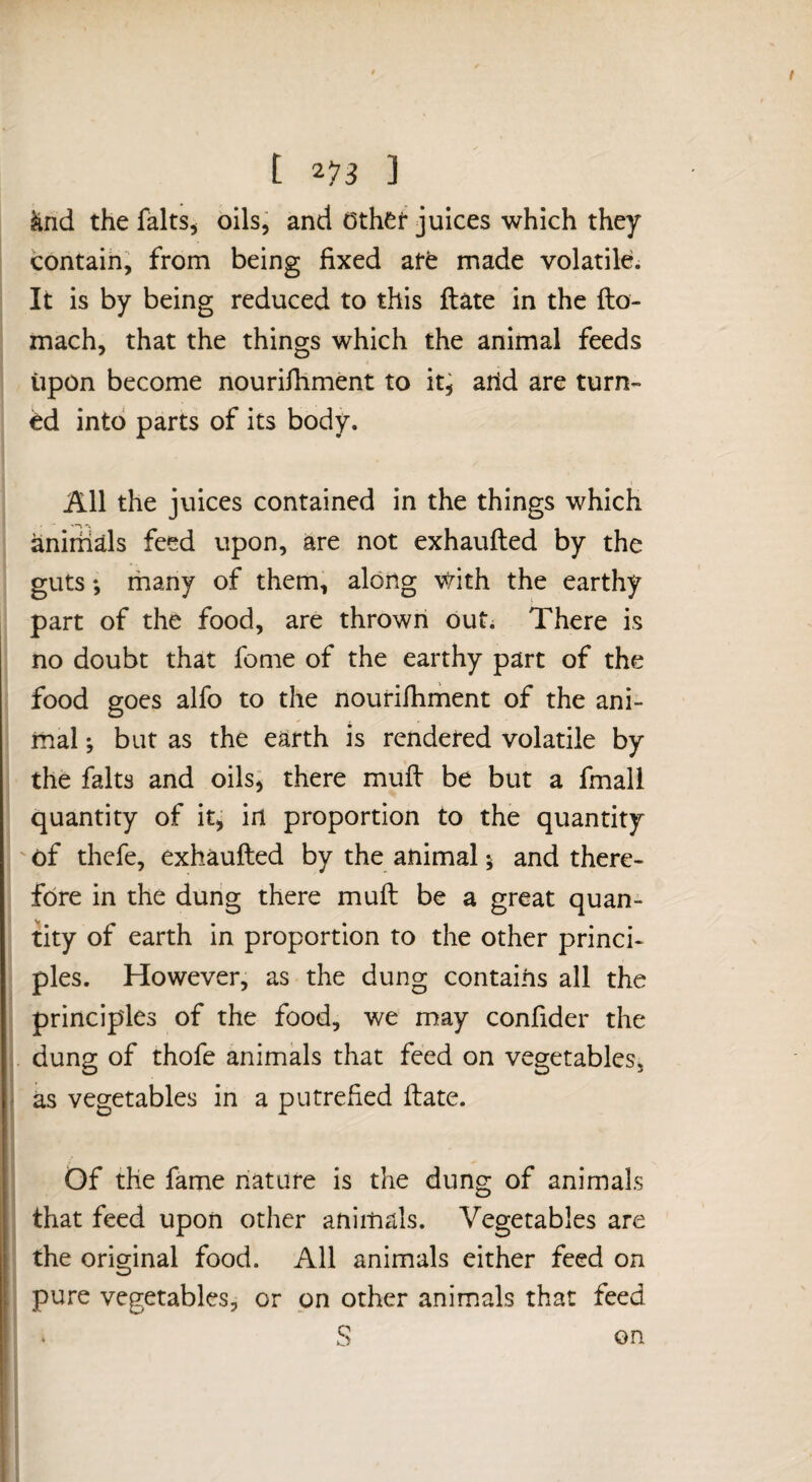 ^nd the Mts^ oils, and Othet juices which they contaih, from being fixed atfe made volatile. It is by being reduced to this ftate in the fto- mach, that the things which the animal feeds upon become nourifiiment to it^ arid are turn¬ ed into parts of its body. All the juices contained in the things which anirhds feed upon, are not exhaufted by the guts; many of them, along \^ith the earthy part of the food, are thrown out. There is no doubt that feme of the earthy part of the food goes alfo to the nourifiiment of the ani¬ mal ; but as the earth is rendered volatile by the falts and oils; there mufi: be but a fmall quantity of it, in proportion to the quantity ' of thefe, exhaufted by the animal 5 and there¬ fore in the dung there muft be a great quan¬ tity of earth in proportion to the other princi¬ ples. However, as the dung contains all the principles of the food, we may confider the , dung of thofe animals that feed on vegetables, as vegetables in a putrefied ftate. Of the fame nature is the dung of animals that feed upon other animals. Vegetables are the original food. All animals either feed on pure vegetables, or on other animals that feed on