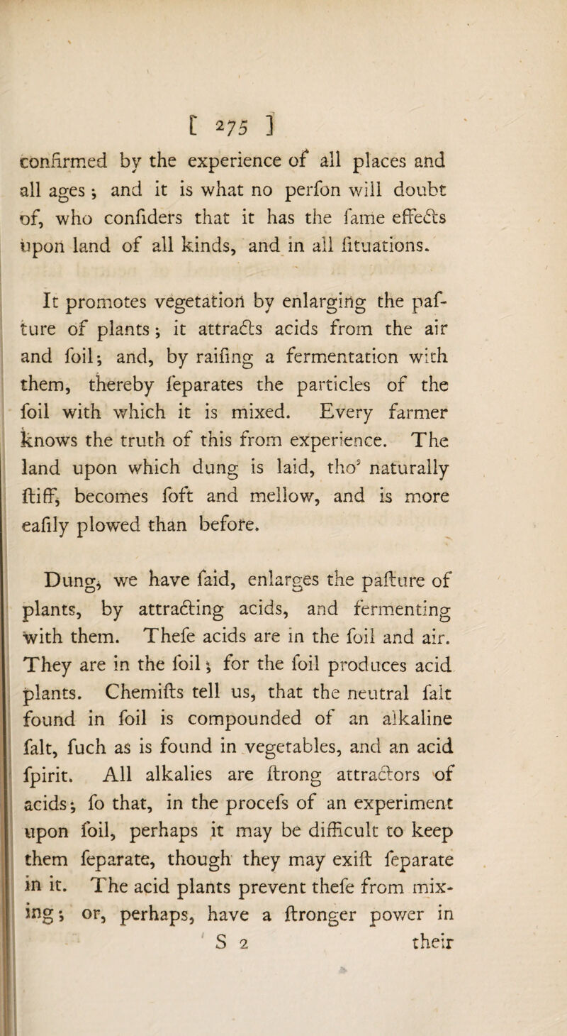 confirmed by the experience of all places and all ages ; and it is what no perfon will doubt of, who confiders that it has the fame effects iipon land of all kinds, and in all fituations. It promotes vegetation by enlarging the paf- ture of plants ^ it attradis acids from the air and foil; and, by raifing a fermentation with them, thereby feparates the particles of the foil with which it is mixed. Every farmer knows the truth of this from experience. The land upon which dung is laid, tho* naturally ftiff; becomes foft and mellow, and is more eafily plowed than before. Dung; we have faid, enlarges the pafture of plants, by attra6ting acids, and fermenting with them. Thefe acids are in the foil and air. They are in the foil; for the foil produces acid plants. Chemifts tell us, that the neutral fait found in foil is compounded of an alkaline fait, fuch as is found in vegetables, and an acid fpirit. All alkalies are ftrong attraclors of acids; fo that, in the procefs of an experiment upon foil, perhaps it may be difficult to keep them feparate, though they may exift feparate in it. The acid plants prevent thefe from mix¬ ing; or, perhaps, have a ftronger pov/er in S 2 their