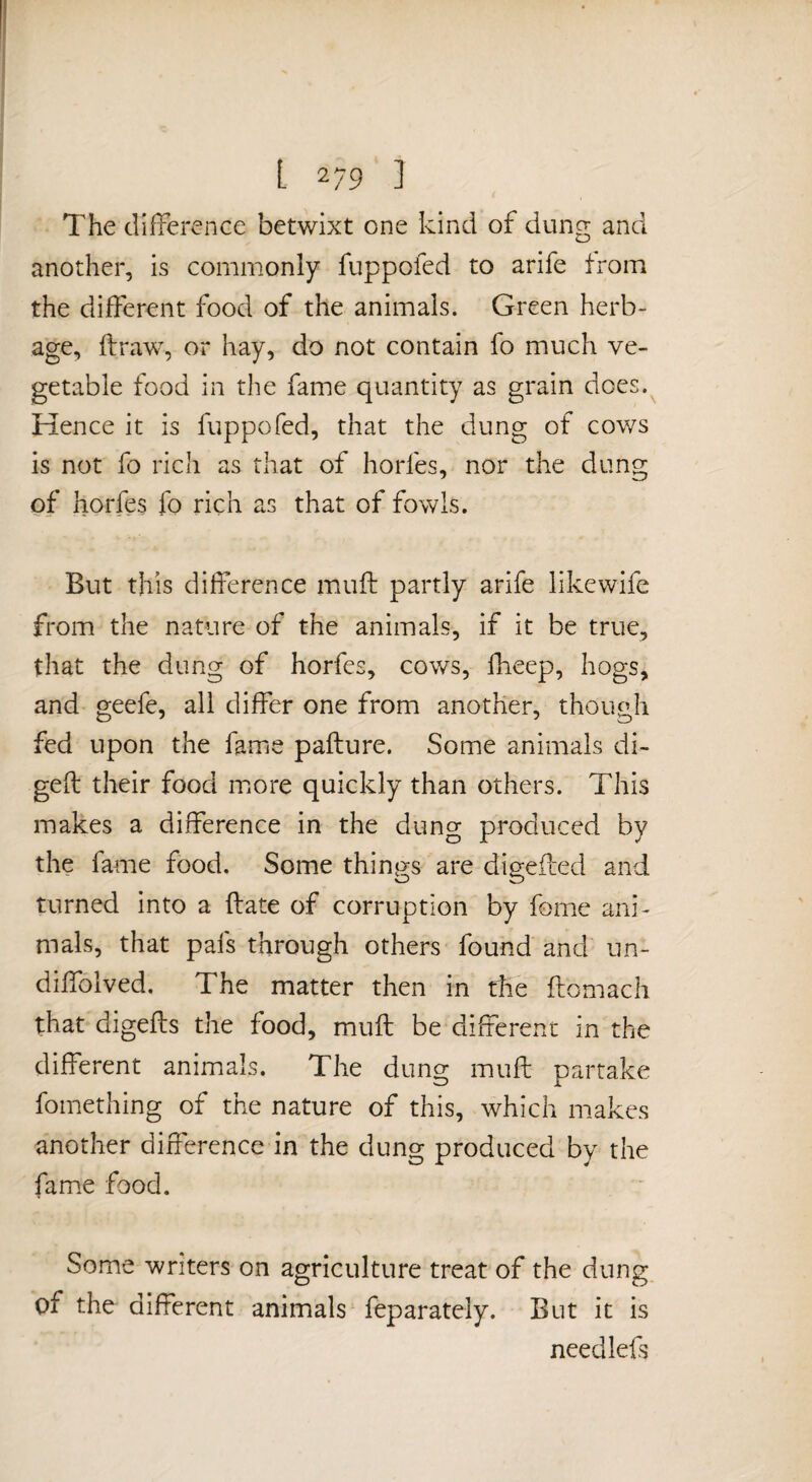 [ 2/9 1 The difference betwixt one kind of dung and another, is commonly fuppofed to arife from the different food of the animals. Green herb¬ age, flraw, or hay, do not contain fo much ve¬ getable food in the fame quantity as grain does. Hence it is fuppofed, that the dung of cows is not fo rich as that of horfes, nor the dung of horfes fo rich as that of fowls. But this difference muft partly arife likewife from the nature of the animals, if it be true, that the dung of horfes, cows, fheep, hogs, and geefe, all differ one from another, though fed upon the fame pafture. Some animals di- geft their food more quickly than others. This makes a difference in the dung produced by the fame food. Some things are digeifed and turned into a ftate of corruption by fome ani¬ mals, that pafs through others found and un- diffolved. The matter then in the fliomach that digefts the food, muft be different in the different animals. The dung muft partake fomething of the nature of this, which makes another difference in the dung produced by the fame food. Some writers on agriculture treat of the dung of the different animals feparately. But it is needlefs