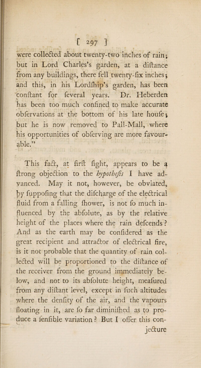 were colledled about twenty-two inches of rain; but in Lord Charles’s garden, at a diftance from any buildings, there fell twenty-fix inches 5 and this, in his Lordfliip’s garden, has been conflant for feveral years. Dr. Heberden has been too much confined to make accurate obfervations at the bottom of his late houfe; but he is now removed to Pall-Mall, where ^ - - his opportunities of obferving are more favour¬ able.’’ ■» - j’ This faft, at firfi: fight, appears to be ^ ftrong obje6lion' to the hypothejis I have ad¬ vanced. May it not, however, be obviated, by fuppofing that the difcharge of the ele6lrical fluid from a falling fhower, is not fo much in¬ fluenced by the abfolute, as by the relative height of the places where the rain defcends ? And as the earth may be confidered as the great recipient and attraftor of eledrical fire, is it not probable that the quantity of rain col- le6ted will be proportioned p the diftance of the receiver from the ground immediately be¬ low, and not to its abfolute height, meafured from any diftant level, except in fuch altitudes where the denfity of the air, and the vapours floating in it, are fo far diminifhed as to pro¬ duce a fenfible variation I But I offer this con- jedure