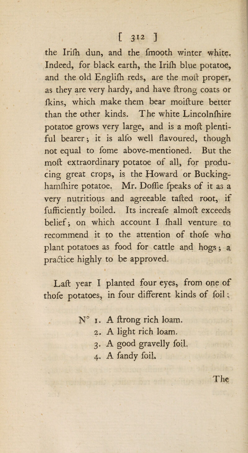 the Irifh dun, and the fmooth winter white. Indeed, for black earth, the Irifh blue potatoe, and the old Englilh reds, are the moil proper, as they are very hardy, and have ftrong coats or fkins, which make them bear moifture better than the other kinds. The white Lincoinfhire potatoe grows very large, and is a moft plenti¬ ful bearer; it is alfo well flavoured, though not equal to fome above-mentioned. But the moft extraordinary potatoe of all, for produ¬ cing great crops, is the Howard or Bucking- hamfhire potatoe. Mr. DofTie fpeaks of it as a very nutritious and agreeable tafted root, if fufficiently boiled. Its increafe almoft exceeds belief; on which account I fhall venture to recommend it to the attention of thofe who plant potatoes as food for cattle and hogs; a pradice highly to be approved. I Laft year I planted four eyes, from one of thofe potatoes, in four different kinds of foil; N° I. A ftrong rich loam. 2. A light rich loam. 3. A good gravelly foiL 4. A fandy foil*