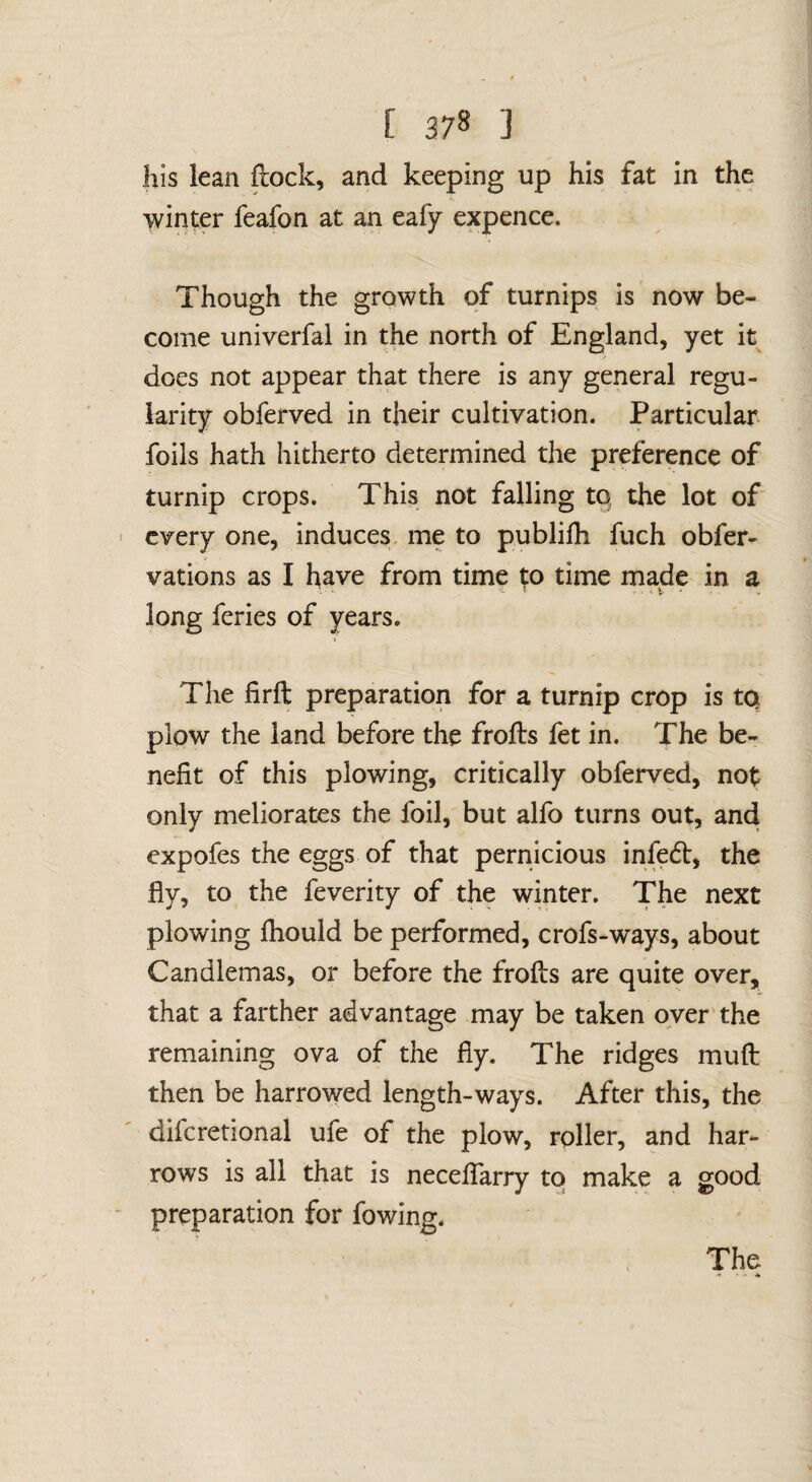 his lean flock, and keeping up his fat in the winter feafon at an eafy expence. Though the growth of turnips is now be¬ come univerfal in the north of England, yet it does not appear that there is any general regu¬ larity obferved in their cultivation. Particular foils hath hitherto determined the preference of turnip crops. This not falling tq the lot of every one, induces, me to publifh fuch obfer- vations as I have from time t;o time made in a long feries of years. The firft preparation for a turnip crop is tq plow the land before the frofls fet in. The be¬ nefit of this plowing, critically obferved, not only meliorates the foil, but alfo turns out, and expofes the eggs of that pernicious infedl, the fly, to the feverity of the winter. The next plowing fhould be performed, crofs-ways, about Candlemas, or before the frofls are quite over, that a farther advantage may be taken oyer the remaining ova of the fly. The ridges mufl then be harrowed length-ways. After this, the difcretional ufe of the plow, roller, and har¬ rows is all that is neceflarry tq make a good preparation for fowing. The