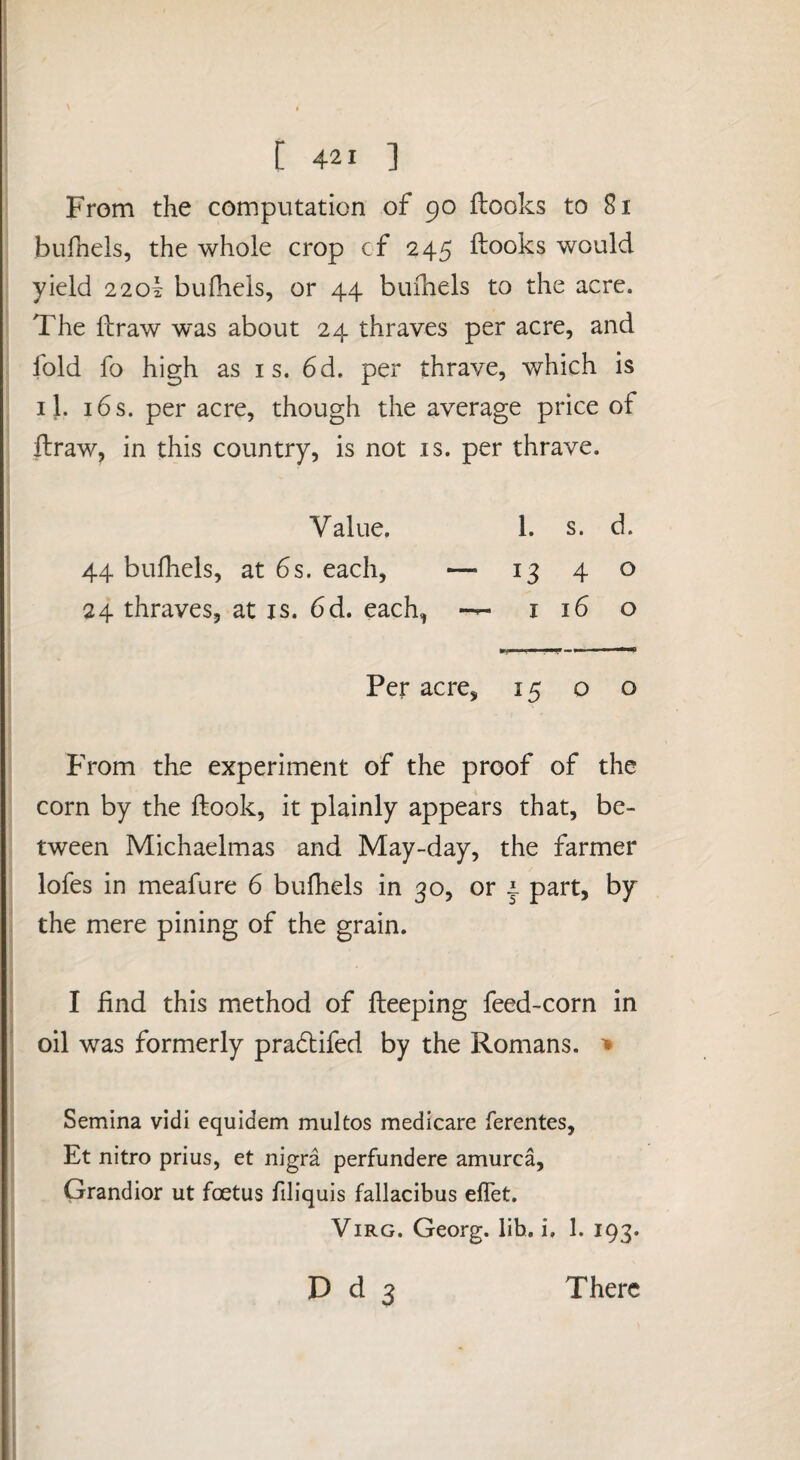 From the computation of 90 (looks to 81 bufnels, the whole crop cf 245 Hooks would yield 220! bulhels, or 44 buihels to the acre. The Hraw was about 24 thraves per acre, and fold fo high as is. 6d. per thrave, which is 11. 16 s. per acre, though the average price of ftraw, in this country, is not is. per thrave. Value, 1. s. d. 44 buihels, at 6s. each, — 1340 24 thraves, at is. 6d. each, 1160 Per acre, 15 o o From the experiment of the proof of the corn by the Hook, it plainly appears that, be¬ tween Michaelmas and May-day, the farmer lofes in meafure 6 buihels in 30, or | part, by . the mere pining of the grain. i I find this method of lleeping feed-corn in ^ oil was formerly pra6lifed by the Romans. ; Semina vidi equidem multos medicare ferentes, Et nitro prius, et nigra perfundere amurca, Grandior ut foetus filiquis fallacibus elTet. ViRG. Georg, lih. i, 1. 193. D d 3 There j i