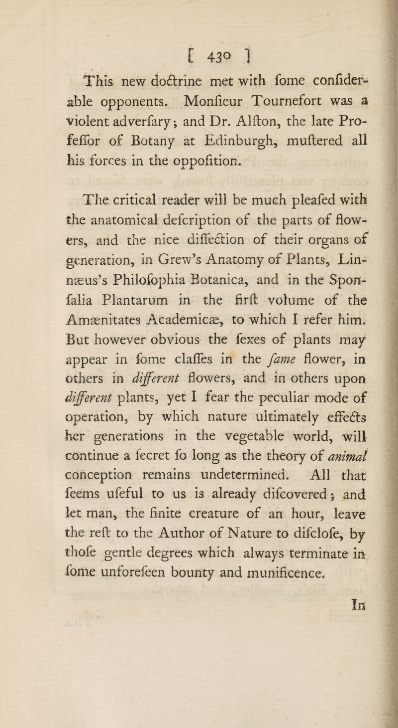 I [ 430 1 This new dodlrine met with fome confider- able opponents, Monfieur Tournefort was a violent adverfary; and Dr. Alilon, the late Pro- fefibr of Botany at Edinburgh, muftered all his forces in the oppofition. The critical reader will be much pleafed with the anatomical defcription of the parts of flow¬ ers, and the nice dilTedtion of their organs of generation, in Grew’s Anatomy of Plants, Lin¬ naeus’s Philofophia Botanica, and in the Spon- falia Plantarum in the firft volume of the Amasnitates Academics, to which I refer him. But however obvious the fexes of plants may appear in fome clafTes in the fame flower, in others in different flowers, and in others upon different plants, yet I fear the peculiar mode of operation, by which nature ultimately efledts her generations in the vegetable world, will continue a fecret fo long as the theory of animal conception remains undetermined. All that feems ufeful to us is already difeovered; and let man, the finite creature of an hour, leave the reft to the Author of Nature to difclofe, by thofe gentle degrees which always terminate in fome unforefeen bounty and munificence. In