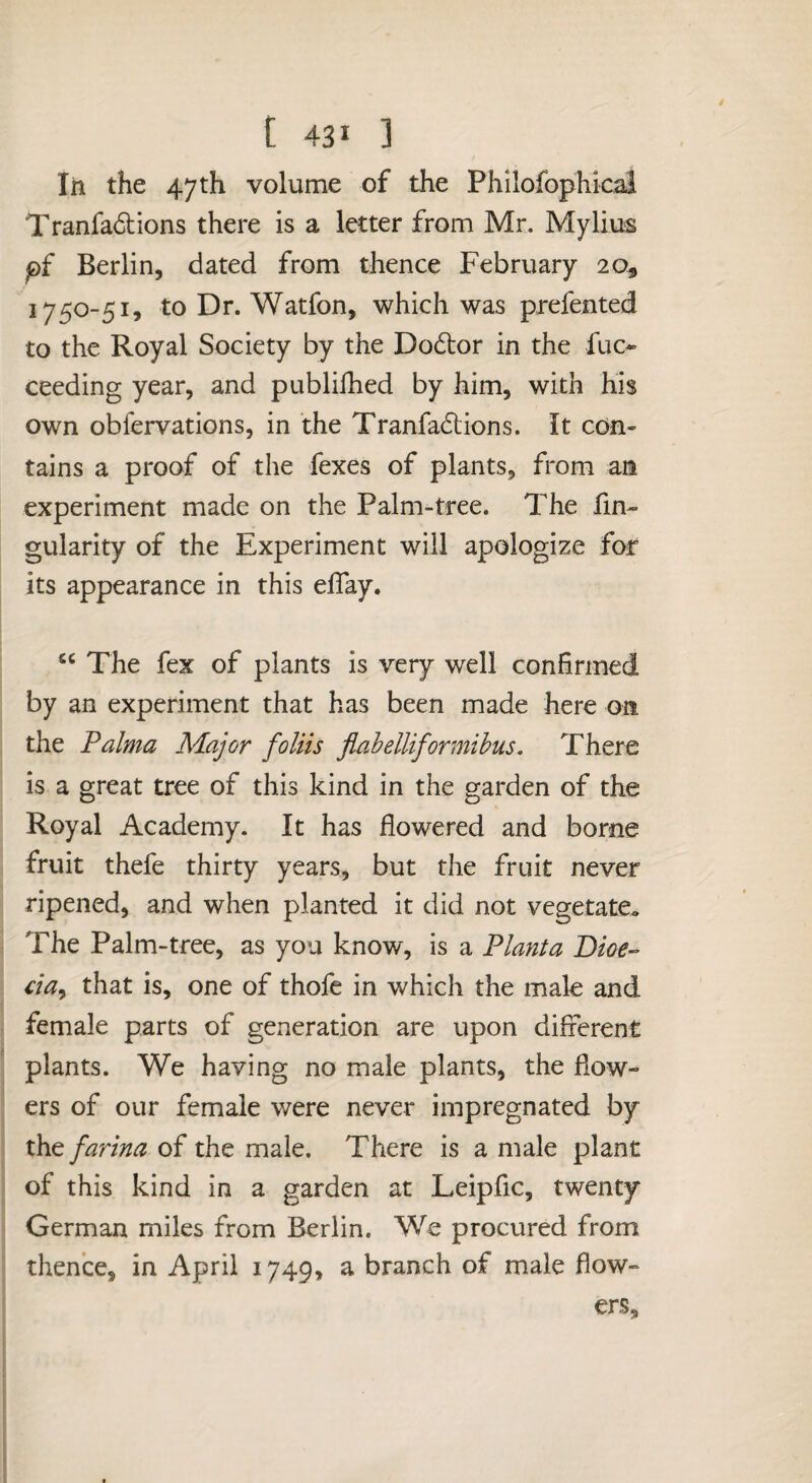 [ 43* ] In the 47 th volume of the Phllofophical Tranfa6lions there is a letter from Mr. Mylius p{ Berlin, dated from thence February 20, 1750-51, to Dr. Watfon, which was prefented to the Royal Society by the Dodor in the fuc* ceeding year, and publilhed by him, with his own obfervations, in the Tranfadions. It con¬ tains a proof of the fexes of plants, from an experiment made on the Palm-tree. The An¬ gularity of the Experiment will apologize for its appearance in this eflay. The fex of plants is very well confirmed by an experiment that has been made here on the Palma Major foliis flabelliformibus. There is a great tree of this kind in the garden of the Royal Academy. It has flowered and borne fruit thefe thirty years, but the fruit never ripened, and when planted it did not vegetate.. The Palm-tree, as you know, is a Planta Dioe-^ cia^ that is, one of thofe in which the male and female parts of generation are upon different plants. We having no male plants, the flow¬ ers of our female were never impregnated by the farina of the male. There is a male plant of this kind in a garden at Leipfic, twenty German miles from Berlin. We procured from thence, in April 1749, a branch of male flow¬ ers.