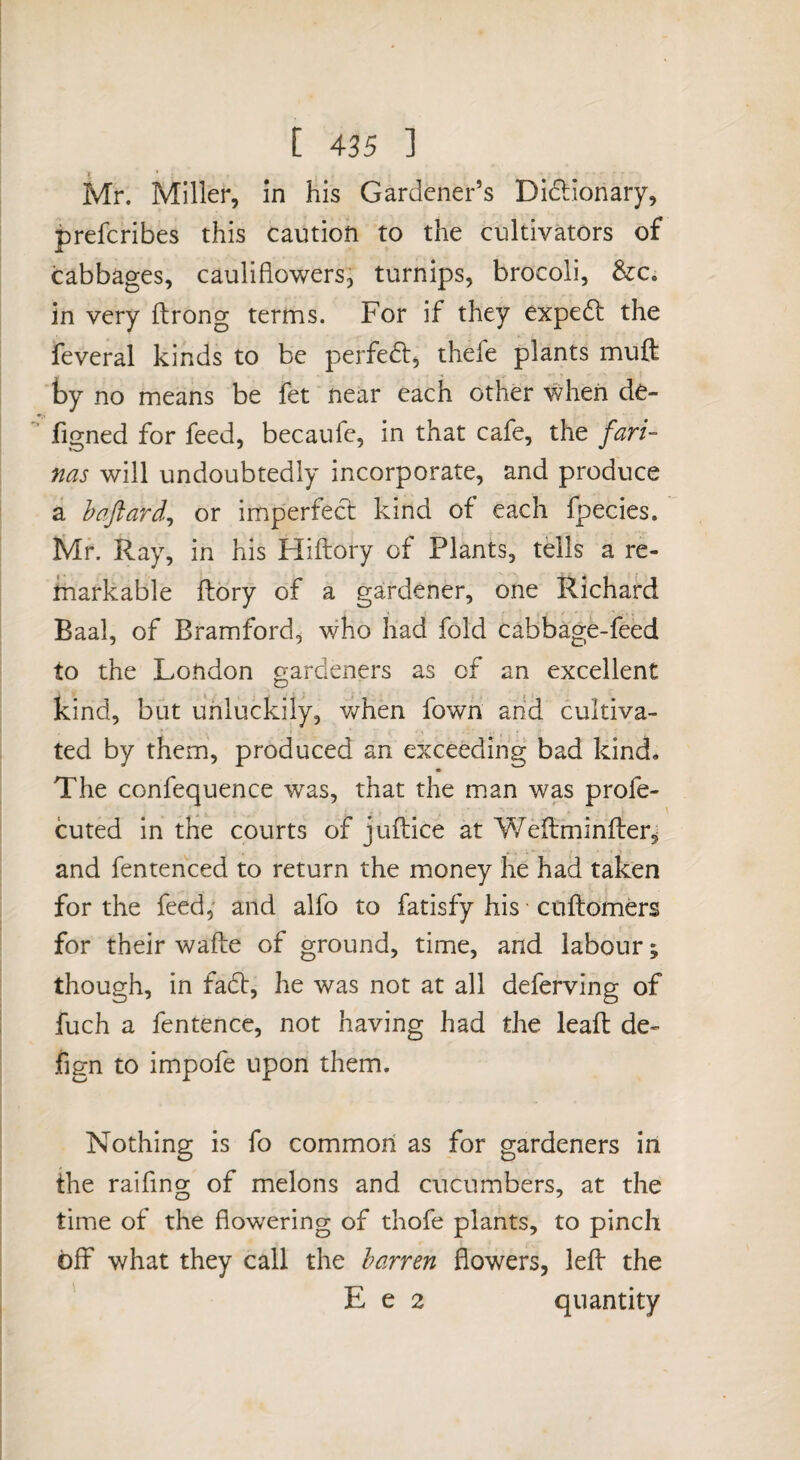 Mr. Miller, in his Gardener’s Didlionary, prefcribes this caution to the cultivators of cabbages, cauliflowers, turnips, brocoli, &Ci in very flrong terms. For if they expedl the feveral kinds to be perfedl, thefe plants muft by no means be fet near each other when de- figned for feed, becaufe, in that cafe, the fari¬ nas will undoubtedly incorporate, and produce a haftard^ or imperfect kind of each fpecies. Mr. Ray, in his Hiftory of Plants, tells a re¬ markable ftory of a gardener, one Richard Baal, of Bramford, who had fold cabbage-feed to the London gardeners as of an excellent kind, but unluckily, v/hen fown arid cultiva¬ ted by them, produced an exceeding bad kind. The confequence was, that the m.an was profe- cuted in tHe courts of jufliice at Y/eltminfber^ and fentenced to return the money he had taken for the feed, and alfo to fatisfy his cuftomers for their wafte of ground, time, and labour; though, in fadt, he was not at all deferving of fuch a fentence, not having had the lead de- fign to impofe upon them. Nothing is fo common as for gardeners in the raifing of melons and cucumbers, at the time of the flowering of thofe plants, to pinch off what they call the barren flowers, led the ' E e 2 quantity