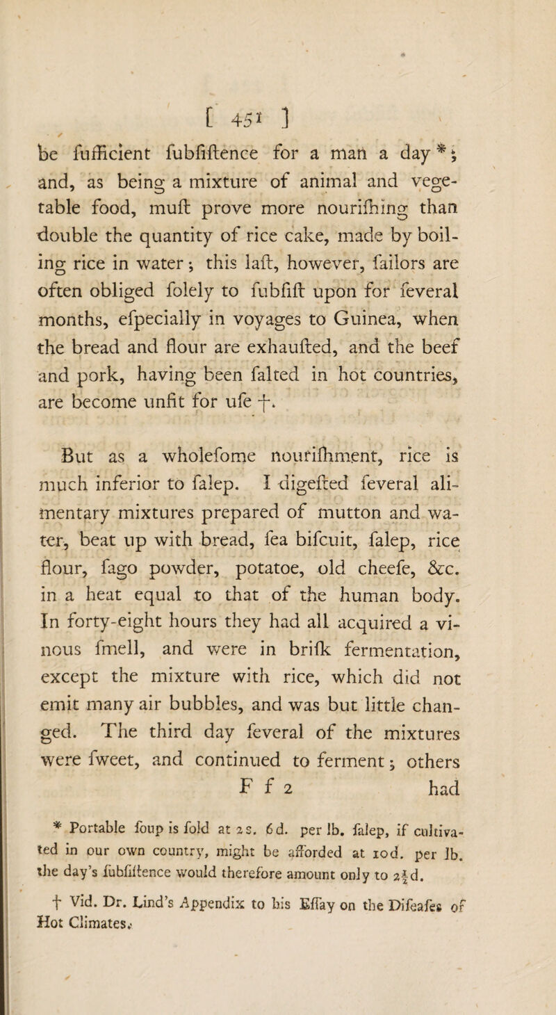 be fufficient fubfiftence for a marl a day ^ ^ and, as being a mixture of animal and vege¬ table food, muft prove more nourifhing than xiouble the quantity of rice cake, made by boil¬ ing rice in water; this laft, however, failors are often obliged folely to fubfifl: upon for feveral months, efpecially in voyages to Guinea, when the bread and flour are exhaufled, and the beef and pork, having been faked in hot countries, are become unfit for ufe -f. But as a wholefome nourifhment, rice is much inferior to falep. I digefted feveral ali¬ mentary mixtures prepared of mutton and wa¬ ter, beat up with bread, fea bifcuit, falep, rice flour, fago powder, potatoe, old cheefe, &c. in a heat equal to that of the human body. In forty-eight hours they had all acquired a vi¬ nous fmell, and were in brifk fermentation, except the mixture with rice, which did not emit many air bubbles, and was but little chan¬ ged. The third day feveral of the mixtures were fweet, and continued to ferment ^ others F f 2 had * Portable foup is fold at 2 s. 6d. per lb. falep, if cultiva¬ ted in our own country, might be afforded at 10d. per Jb. the day’s fubfiftence would therefore amount only to af d. t Vid. Dr. Lind’s Appendix to bis Effay on the Difeafes of Hot Climates.'