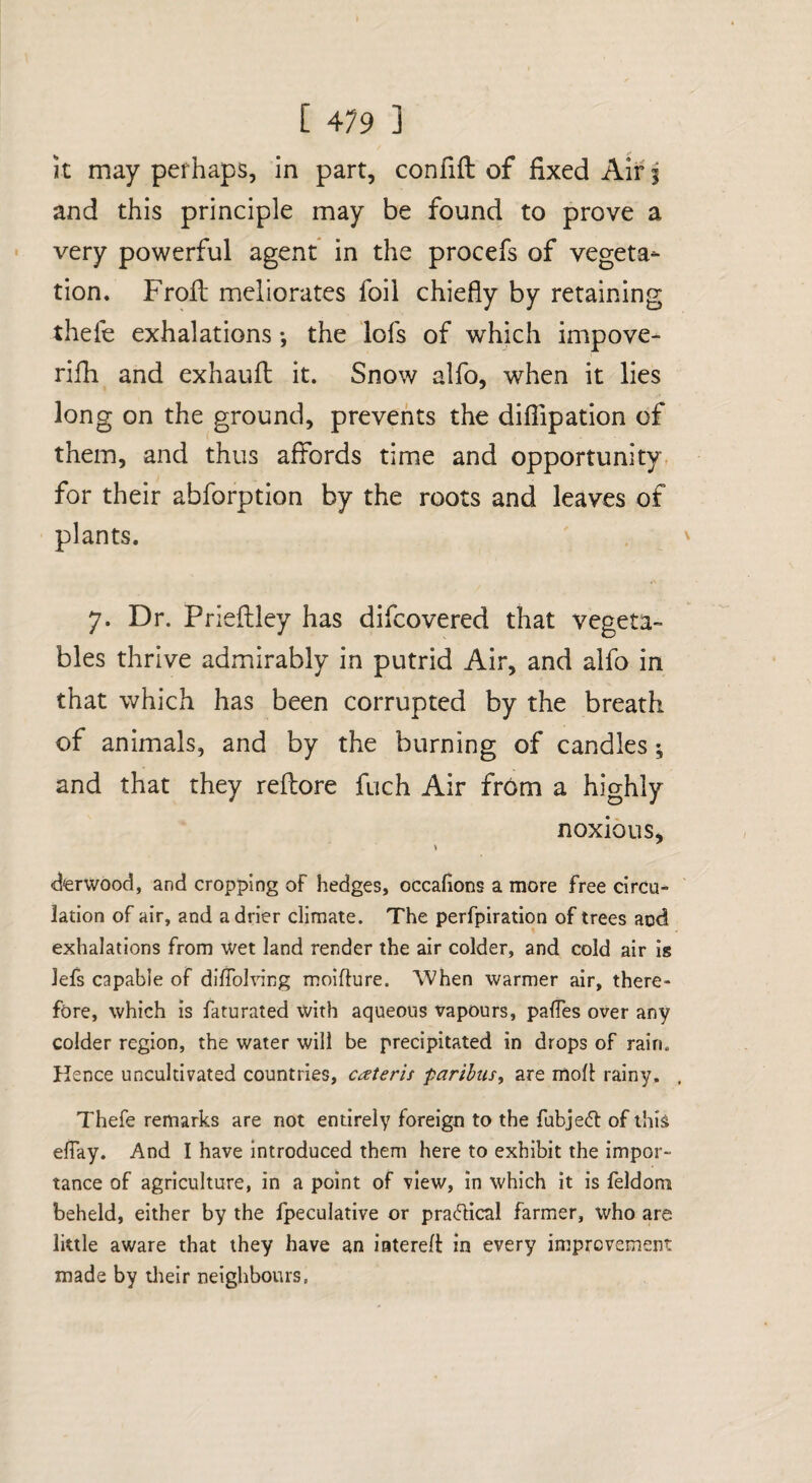 It may perhaps, In part, confifl: of fixed Air j and this principle may be found to prove a very powerful agent in the procefs of vegeta¬ tion. Frofi: meliorates foil chiefly by retaining thefe exhalations *, the lofs of which impove- rifh and exhaufl; it. Snow alfo, when it lies long on the ground, prevents the dilTipatlon of them, and thus affords time and opportunity, for their abforption by the roots and leaves of plants. 7. Dr. Priefhley has difcovered that vegeta¬ bles thrive admirably in putrid Air, and alfo in that which has been corrupted by the breath of animals, and by the burning of candles; and that they reflore fuch Air fr6m a highly noxious, derwood, and cropping of hedges, occafions a more free circu¬ lation of air, and adder climate. The perfpiration of trees acd exhalations from wet land render the air colder, and cold air is lefs capable of difTolving moiflure. When warmer air, there¬ fore, which is faturated with aqueous vapours, palTes over any colder region, the water will be precipitated in drops of rain. Hence uncultivated countries, cateris paribus^ are mofl rainy. , Thefe remarks are not entirely foreign to the fubjedt of this effay. And I have Introduced them here to exhibit the impor¬ tance of agriculture, in a point of view, in which it is feldoni beheld, either by the fpeculative or pracflical farmer, who are little aware that they have an interefl in every improvement made by tlieir neighbours,