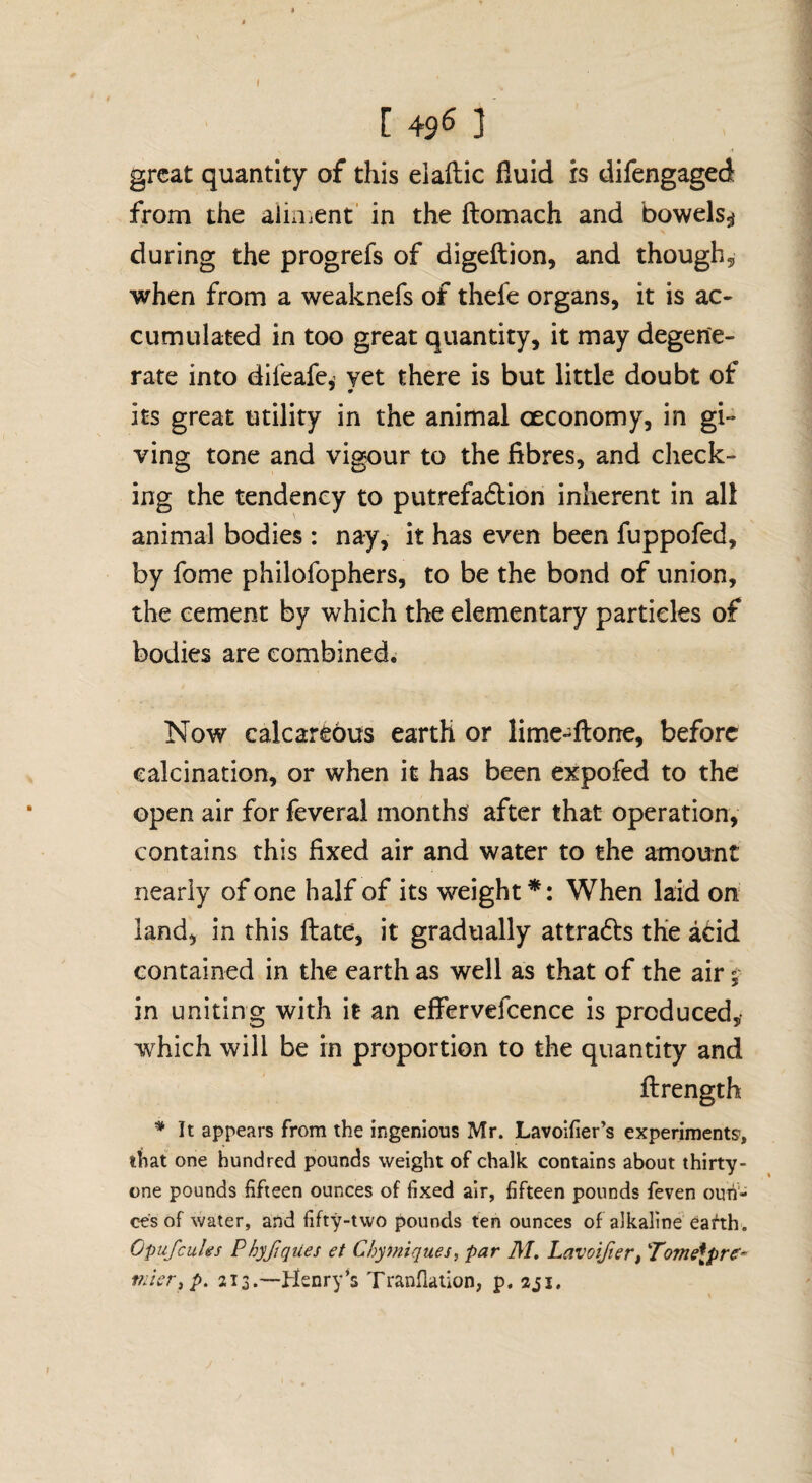 [ 456 ] great quantity of this elaftic fluid is difengaged from the alinient’ in the ftomach and bowels^ during the progrefs of digeftion, and though^ when from a weaknefs of thefe organs, it is ac¬ cumulated in too great quantity, it may degene¬ rate into difeafe,' yet there is but little doubt of its great utility in the animal oeconomy, in gi¬ ving tone and vigour to the fibres, and check¬ ing the tendency to putrefa6lion inherent in all animal bodies : nay, it has even been fuppofed, by fome philofophers, to be the bond of union, the cement by which the elementary particles of bodies are combined. Now calcareous earth or limie-ftorre, before calcination, or when it has been expofed to the open air for feveral months’ after that operation, contains this fixed air and water to the amount nearly of one half of its weight*: When laid on land, in this flate, it gradually attra61:s the acid contained in the earth as well as that of the air ^ in uniting with it an effervefcence is produced,- which will be in proportion to the quantity and flrength ^ It appears from the ingenious Mr. Lavoifier’s experiments, that one hundred pounds weight of chalk contains about thirty- one pounds fifteen ounces of fixed air, fifteen pounds feven oun¬ ces of water, and fifty-two pounds ten ounces of alkaline Oas^h. Opufcules Phyfiqiles et Chymiques, par M. Lavoifiert Tomelpre* filler ip. 213.—Henry’s Tranflaiion, p.