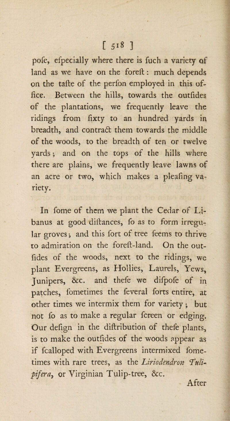 pofe, efpecially where there is fuch a variety of land as we have on the foreft; much depends on the tafte of the perfon employed in this of¬ fice. Between the hills, towards the outfides of the plantations, we frequently leave the ridings from fixty to an hundred yards in breadth, and contradt them towards the middle of the woods, to the breadth of ten or twelve yards; and on the tops of the hills where there are plains, we frequently leave lawns of an acre or two, which makes a pleafing va¬ riety. In fome of them we plant the Cedar of Lj- banus at good diftances, fo as to form irregUT lar groves; and this fort of tree feems to thrive to admiration on the foreft-land. On the out¬ fides of the woods, next to the ridings, we plant Evergreens, as Hollies, Laurels, Yews, Junipers, &c. and thefe we difpofe of in patches, fometimes the feveral forts entire, at other times we intermix them for variety ; but not fo as to make a regular fcreen or edging. Our defign in the diftribution of thefe plants, is to make the outfides of the woods appear as if fcalloped with Evergreens intermixed fome¬ times with rare trees, as the Liriodendron Idtilu pfera^ or Virginian Tulip-tree, &c. After