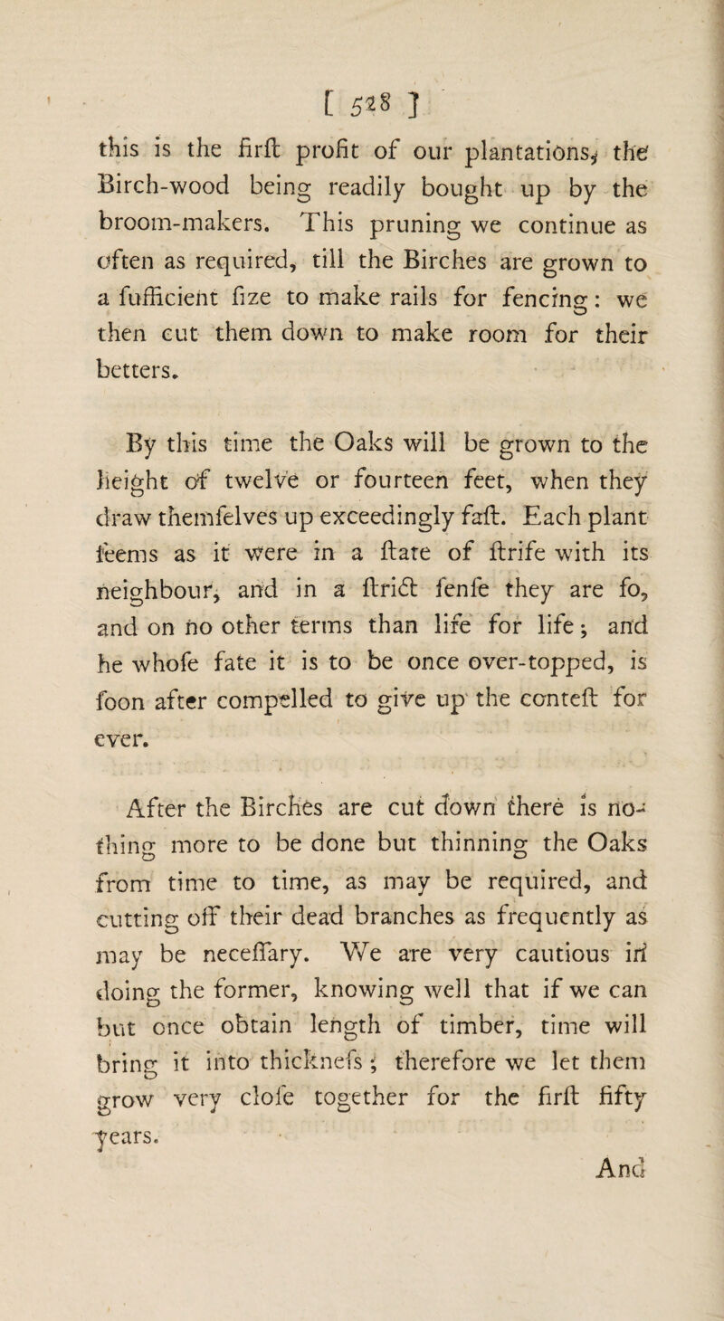 [ ] this is the firfl profit of our plantations^ the? Birch-wood being readily bought up by the broom-makers. This pruning we continue as often as required, till the Birches are grown to a fufficieht fize to make rails for fencins:: we then cut them down to make room for their betters. By this time the Oaks will be grown to the height of twelve or fourteen feet, when they draw themfelves up exceedingly fail. Each plant feems as it \Vere in a flare of ilrife with its neighbour, and in a ilrift fenfe they are fo, and on tio other terms than life for life; and he whole fate it is to be once over-topped, is foon after compelled to give up' the contefl for ever. After the BircKts are cut down there is no- thino- more to be done but thinning the Oaks from time to time, as may be required, and cutting off their dead branches as frequently as may be neceifary. Vfe are very cautious iii doing the former, knowing well that if we can but once obtain length of timber, time will bring it into thicknefs ; therefore we let them grow very dole together for the firil fifty years. And