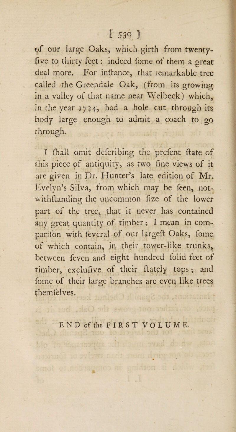 our large Oaks, which girth from twenty- five to thirty feet: indeed fome of them a great deal more. For infiance, that remarkable tree called the Greendaie Oak, (from its o-rowins: in a valley of that name near Weibeck) which, in the year 17^4, had a hole cut through its body large enough to admit a coach to go through. I fhall omit defcribing the prefent ftate of this piece of antiquity, as two fine views of it are given in Dr. Hunter’s late edition of Mr. Evelyn’s Silva, from which may be feen, not- withfianding the uncommon fize of the lower part of the tree, that it never has contained any great quantity of timber ^ I mean in com- parifon with feveral of our largeft Oaks, fome of which contain, in their tov/er-like trunks, between feven and eight hundred folid feet of timber, exclufive of their ftateiy tops; and fome of their large branches are even like trees themfelves. END of the FIRST VOLUME.