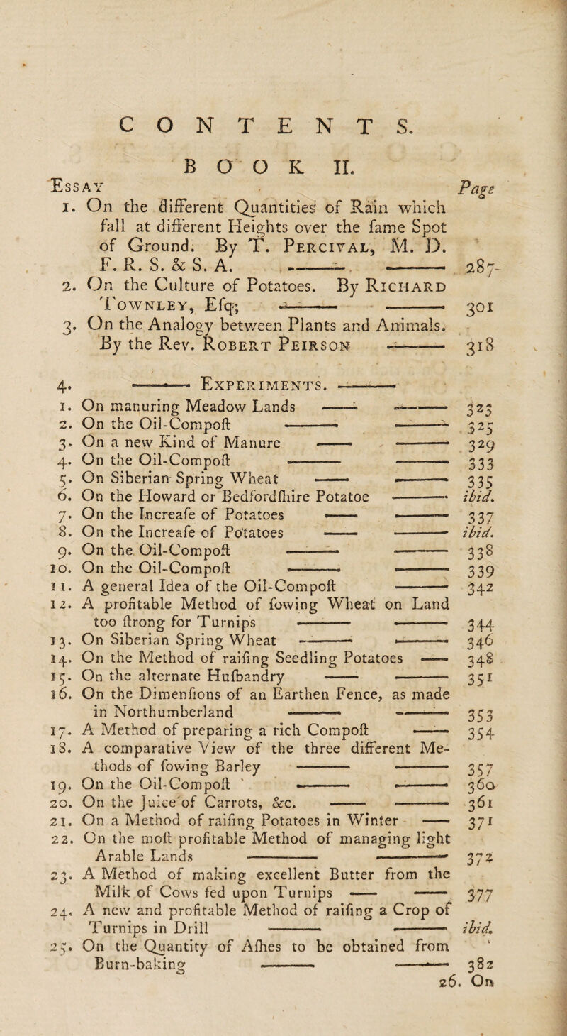 c O N T E N T S. BOOK II. Essay . ^ Page 1. On the diiFerent Quantities' of Rain which fall at different Heights over the fame Spot of Ground. By T. Perciyal, M. D. F. R. S. S. A. , —-- 287 2. On the Culture of Potatoes. By Richard Townley, Efq=; - • - 301 3. On the Analogy between Plants and Animals. By the Rev. Robert Peirson — 318 4* ExPERir,lENTS. 1. On manuring Meadow Lands —-- -- 323 2. On the Oil-Compoft -— ■■ 325 3. On a new Kind of Manure —— -- 329 4. On the Oil-Compofl; —-333 5. On Siberian Spring Wheat —— -.- 333 6. On the Howard or Bedfordlhire Potatoe -- ibid. 7. On the Lncreafe of Potatoes —— ■ 337 S. On the Increafe of Potatoes —— -- ibid. 9. On the Oil-Compoft ——^—— -- 338 10. On the Oil-Compoft —-— - 339 11. A general Idea of the Oil-Gompoft -- 342 12. A profitable Method of lowing Wheat on Land too ftrong for Turnips —-— .- 344 13. On Siberian Spring Wheat --— -- 346 14. On the Method of raifing Seedling Potatoes 348 15. On the alternate Hufbandry -- -- 351 16. On the Dimenfions of an Earthen Fence, as made in Northumberland --- -^— 353 17. A Method of preparing a rich Compoft —^— 354 18. A comparative View of the three different Me¬ thods of fowing Barley - --- 337 19. On the Oil-Compoft ' - .. »■ -- 360 20. On the Juice'of Carrots, &c. - —-- 361 21. On a Method of raifing Potatoes in Winter - 371 22. On the moft profitable Method of managing light Arable Lands --- ■ 372 23. A Method of making excellent Butter from the Milk of Cows fed upon Turnips - —— 377 24. A new and profitable Method of raifing a Crop of Turnips in Drill -- --- ibid, 2y. On the Quantity of Afhes to be obtained from Burn-baking —- ——•—■ 382 26. On