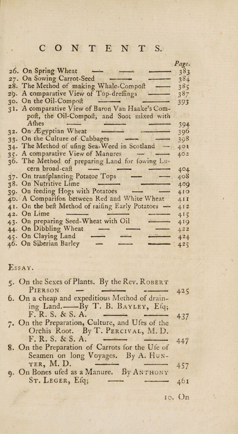 Page. 26. On Spring Wheat —— — — -- 383 27. On Sowing Carrot-Seed --- -— 384 28. The Method of making V/hale-Compoll -- 385 2^. A comparative View of Top-drelTings - 387 30. On the Oil-Compolt ——— —- 393 3 i, A comparative View of Baron Van Haake^s Com- poft, the Oil-Compoft, and Soot mixed with Afhes ---— -- 394 32. On ^Egyptian Wheat t - 396 33. On the Culture of Cabbages - 398 34. The Method of ufing Sea-Weed in Scotland — 401 35. A comparative View of Manures —' -- 402 36. The Method of preparing Land for fovving Lu- cern broad-caft - -- -- 404 37. On tranfplanting Potatoe Tops - -— 408 38. On Nutritive Lime ■■ ' ■ -■ ■■ 409 39. On feeding Hogs with Potatoes - -- 410 4D. A Compafifon between Red and White Wheat 411 41. On the beft Method of raifing Early Potatoes — 412 42. On Lime - —-—-415 43. On preparing Seed-Wheat with Oil ^-- 419 44. On Dibbling Wheat - - 422 45. On Claying Land ■ ■ - 424 46. On Siberian Barley — -.- ■ ' 425 Essay. 5. On the Sexes of Plants. By the Rev. Robert Pierson — ——-- 6. On a cheap and expeditious Method of drain¬ ing Land.-By T. B. Bayley, Efq; F. R. S. & S. A. -- - 7. On the Preparation^ Culture, and Ufes of the Orchis Root. By T. Percival, Ad. D. F. R. S. Sc S. A. —— -- 8. On the Preparation of Carrots for the Ufe of Seamen on long Voyages. By A. Hun¬ ter, M. D. ——^ - 9. On Bones ufed as a Manure. By Anthony St. Leger, Efq; - - 425 437 447 457 461 10. (-)n