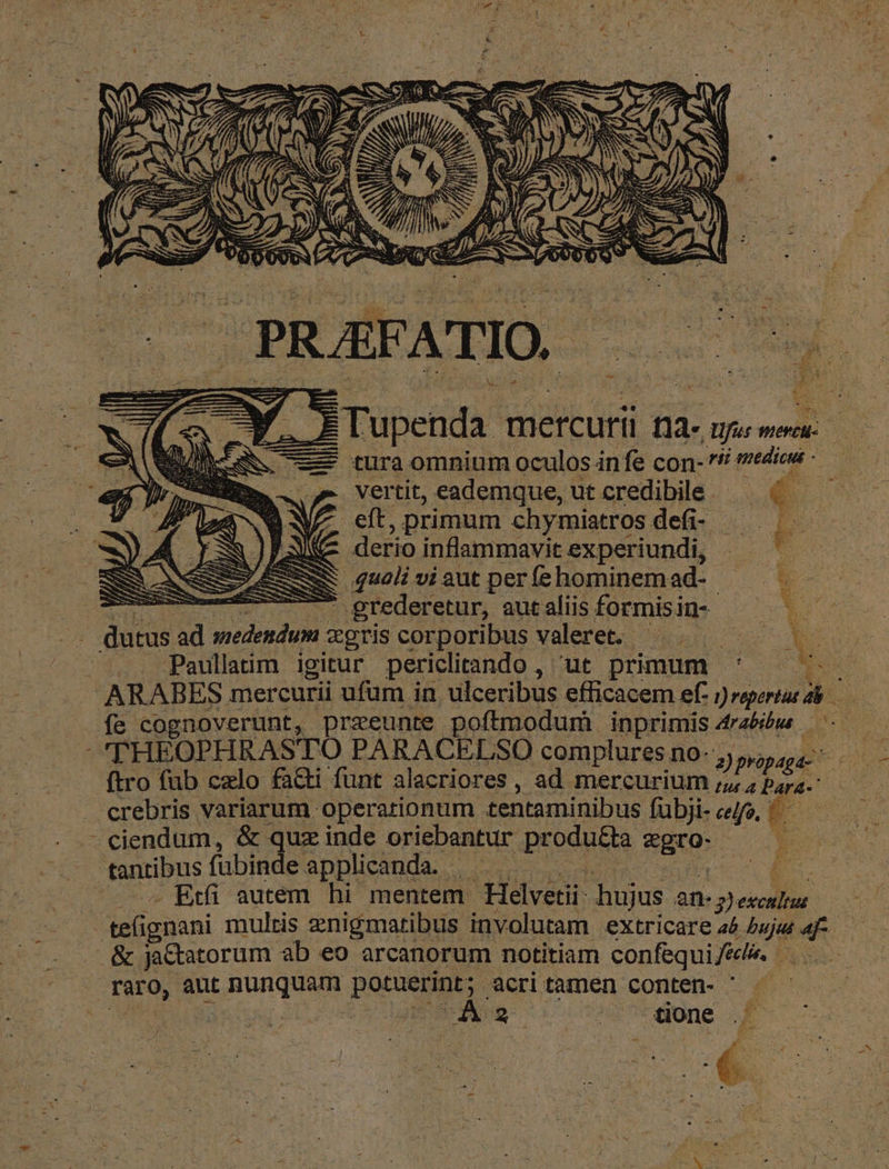 A D ' de —Y 9 À Tupenda mercurii na- für wiereu- |f. —— tura omnium oculos infe con- s edioe -— zr vertit, eademque, ut credibile. €: J^ cft, primum chymiatros defi- — E JA derio inflammavitexperiundi, —— AS : qual viaut perífehominemad- — . —— grederetur, autaliisformisin- —— X. f, dutus ad medendum xgriscorporibus valeret. ^. Paullaim igitur periclitando , ut primum ' ^ ARABES mercurii ufum in ulceribus efficacem ef- oper NA. N fe cognoverunt, praeeunte poftmodum inprimis 4rzbbw ^. — : 'THEOPHRASTO PARACELSO complures no. Be. ftro fub czlo faGti funt alacriores , ad mercurium 2p fe tus a Pares crebris variarum operationum tentaminibus fubji- ce/fo, '- — ciendum, & quz inde oriebatur produ d tantibus fubinde applicanda. - je uc : - Etfi autem hi mentem. Helvetii hujus à pesi n teignani multis enigmaribus involutam extricare4é La 4f — | & ja&tatorum ab eo arcanorum notitiam confequifélé. ^ - raro, aut nunquam porueuut acri tamen conten- '