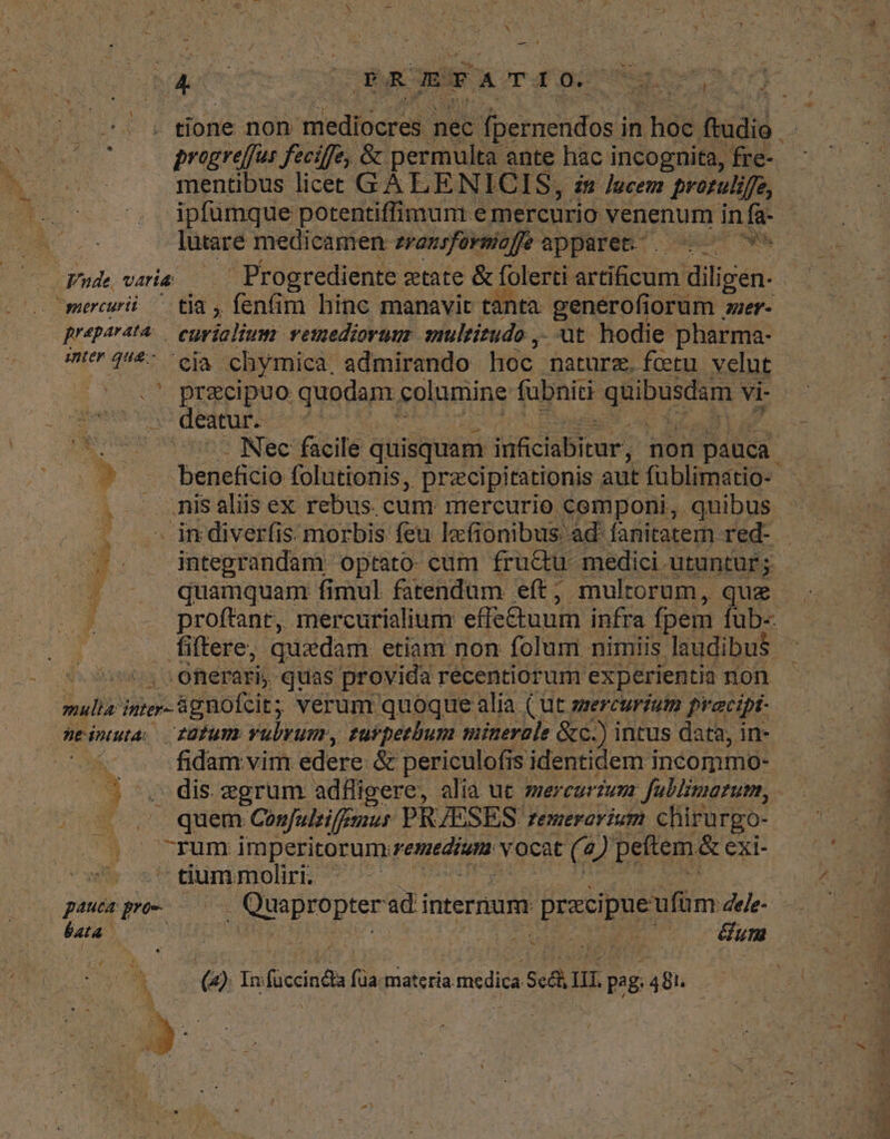 do eer RR ByGBBFA T arai or nus rci lP Mone don mediocres. nec fpernendos i in hoc ftudio d EN preogreffus feciffe, & permulta ante hac incognita, fre-- m o mentibus licet GA LENICIS, ze /zcem praozulifje, ^. ^, ipfümque potentiffimum. emercurio venenum in fa- | A lutaré medicamen zraezsfevmiofe apparet... 79 Fude varia — Progrediente ztate & folerti draBod diligen- T mercurii. tia , fenfim hinc manavit tanta- genérofiorum . nier- preparata. curialium. vetzedioruus gultitudo ,. at hodie pharma- HIP QUE iia chymica. admirando hoc. naturz.fcetu velut | | * precipuo quodam columine fubniti gps. NECS - deatur. | Mer s . Nec facile quisquam itchabicat non pauca. n y x - beneficio folutionis, przcipitationis aut füblimatio- . . . nis aliis ex rebus. cum mercurio componi, quibus . . imdiverfis morbis feu lxfionibus ad fanitatem red- a. inteprandam optato. cum fru&u medici - utuntur; - — quamquam fimul fatendum eft, multorum, que . proffant, mercurialium effe&uum infra fpem fub-- . fiffere, quadam etiam non folum nimiis laudibus E onerariy. quas provida recentiorum experientia non mulia inter- »- &gnofcit; verum quoque alia ( ut srercuriutm prracipt- neinuta: T8Tumy vulyum, zurpeebum minerale &c.) intus data, in- — KK fidam. vim edere & periculofis is identidem incommo- - | E n - dis. grum adfligere, alia ut mercurzuzz Jublimatum, - o quem Confuleifemus PRJESES. Femerovium chirurgo- t Uno OCPURY imperitorum: peneztum. vocat (4 2) peftem. & exi- E | tium moliri. | vL T pauca pro M Bropee adi internum (uso dee- 6uta o | wt Gum ND 2 n ^ (2) Io foccind füa Were. ui A 481 GN UM B. e ^ 7 ! E . N 1 - aM o f D 1 nS ij: . t ; 1 j E , * c d , x^ NY CUL TENET LES DU cux