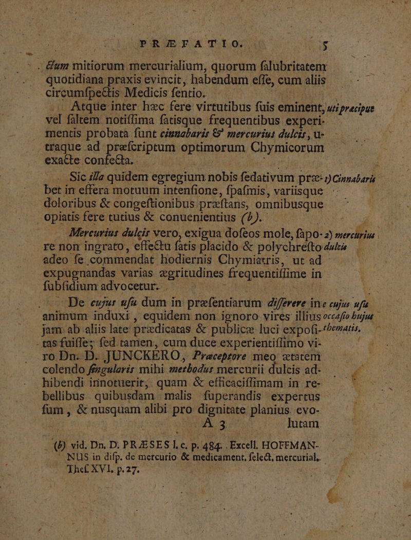 PRREFPATIO.| dC ME eg : - Bum v mitiorum. mercurialium, quorum falubritatem quotidiana praxis evincit, habendum effe, eum aliis circumfpe&tis. Medicis fentio. | Atque inter hzc fere virtutibus (iig eminent, jutiprecipus | vel faltem notiffima fatisque frequentibus experi- . mentis probata funt cizuebarir €? mercuriut dulcit,u-. . traque ad. prefcriptum odi qma Chymicorum. URS exade ConfeCtaz o it DU DM Sic i//z quidem egregium nobis fedativum pre: Ginrabari ba in effera motuum intenfione, fpafmis, variisque doloribus & congeftionibus preftans, omnibusque opiatis. fere tutius & conuenientius (7). dub *. Mercurius. dulcir vero, exigua dofeos mole, ,fápo-2) NUM nx | re non ingrato, effectu fatis placido & polychrefto dultia adeo fe commendat hodiernis Chymiatzris, ut ad - expugnandas varias «gritudines fr FORES: in PRUPIUEE advocetur. . | i .UoUBe eur ufi dum in: prefentiarum di liferere i Inte cujus. af animum induxi , equidem non ignoro vires illius occzffo bujua jam ab aliis late pradicatas. & publice luci expofi- TUAM - tas fuiffe; (ed tamen, cum duce experientiffimo vi- . ro Dn. D. JUN CKÉRO, Praeceptore meo statem ——— ; colendo fengulovir mihi metbodur mercurii dulcis CUNT a MS hibendi irinotuerit; quam & eflicaciffimam in re- * bellibus - quibusdam malis fuperandis expertus fum, & nusquam an pre dignitate planius. evo- / dipsa SACS cos dutam. EO! vid. Dn, D. PRASESI, C, p. 484. Excell HOFFMAN- NUS in difp. de mercurio. & medicament, DRE mercurial. ma | Mxcete 3.27. ^ E T CUN SENI, : n f£