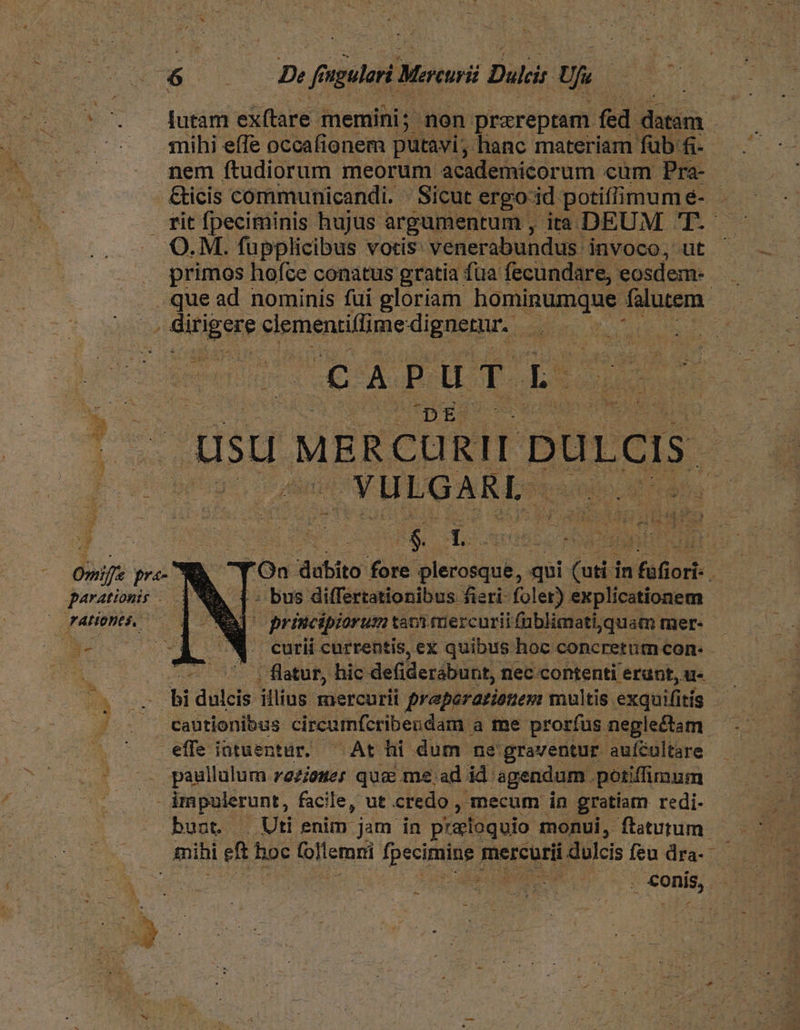 (v. Jütsr exftare. memini; - non prareptam fed an. -.': nihi effe occafionem putavi, hanc materiam fub: Bec nem ftudiorum meorum academicorum cum Pra- &amp;icis communicandi. |. Sicut ergo-id potiffimumé- . rit fpeciminis hujus argumentum , ia DEUM 'T- O. M. fupplicibus votis: venerabundus: invoco, ut ^ — . | primos hofce conatus gratia fua fecundare, eosdem- cun . que ad nominis füi gloriam hominumque ues | jS Gigs clementiffime-diguerur.. 2 vento UU EG HALE DE ut ETE m pu c QUEM e usu MERCURII puLcis. i T Mm YULGARL. Dur Omife pre- js. dubito fore plerosque, qui uti in fafiori- j parationis : bus differtationibus fieri- foler) explicationem TALÍODES,. - principiorum tanifüercuriifüblimati, quam mer- | curii currentis, ex quibus hoc concretum con- - | | flatuf, hic deiderábunt, nec contenti erunt, u- BA uc bi dulcis illius mercurii preperarionem multis exquifi itis - . . - eautionibus circumfcribendam a me prorfus neglectam: ^ effe intuentur. ^ At hi dum ne graventur auícultare paullulum z2zieuer qua me ad id. agendum. potiffimum impulerunt, facile, ut credo , mecum in gratiam redi. bunt. Uti enim jam in praoquio monui, ftaturum mihi us hoc (lle emi fpecie mercurii dulcis feu dra- M