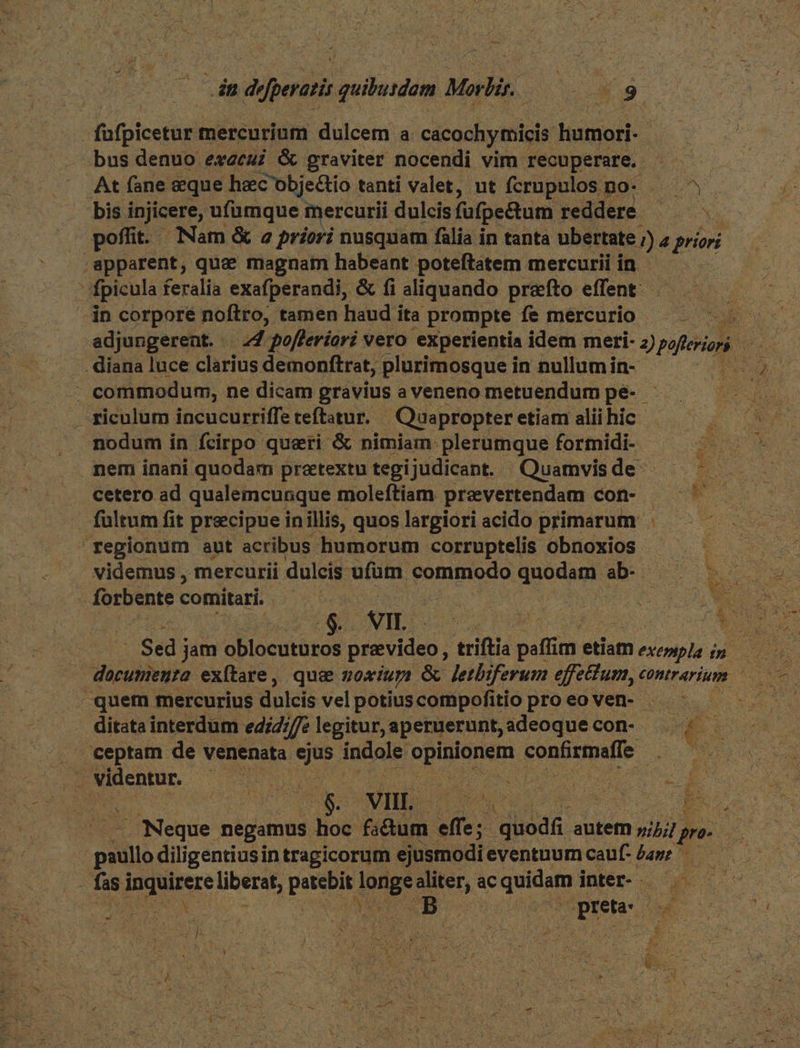 dn de dipoiit quihuidem Moli : LN X9 | fafpicetur mercurium dulcem a cacochymicis isiol bus denuo execui &amp; graviter nocendi vim recuperare, — At fane eque hec'objectio tanti valet, ut fcrupulos r po eds bis injicere, ufümque mercurii dulcis fufpe&amp;tum reddere — — poffit. Nam &amp; 2z priori nusquam fàlia in tanta ubertate 2s 4 priori apparent, quae magnam habeant poteftatem mercurii in - fpicula feralia exafperandi, &amp; fi aliquando prefto effent - - in corpore noftro, tamen haud ita prompte fe mercurio . diana luce clarius demonftrat, plurimosque in nullum in- - commodum, ne dicam gravius a veneno metuendum pe- - . riculum incucurriffe teftatur. Quapropter etiam alii hic nodum in fcirpo queri &amp; nimiam: plerumque formidi- mem inani quodam praetextu tegijudicant. Quamvis de- cetero ad qualemcunque moleftiam pravertendam con- fultum fit precipue inillis, quos largiori acido primarum . regionum aut acribus humorum corruptelis obnoxios UN videmus , mercurii dulcis ufüm commodo quodam. abo s forbente comitari. | | E - m dim $ wIH. . Sed j jam oblocuturos pravideo ; trifti RUN etiam e mo -quem mercurius dulcis vel potius compofitio proeoven- — - ditata interdum ediZ///e legitur, aperuerunt, adeoque con- » i E: . ceptam de venenata ejus indole: dira confirmafle Ds. videntur. Wicca ' rU DN Mo E P dt : Ws VII [x Mr ENG : Lm » 7. Neque negamus hoc fa&amp;tum effe; Old. autem z;/// ; ft | paullo diligentiusi in tragicorum ejusmodi eventuum cauf: £a»: ^ fasi dauere liberat, as Et ea ac epe inter- ; j DR (pres t P $i