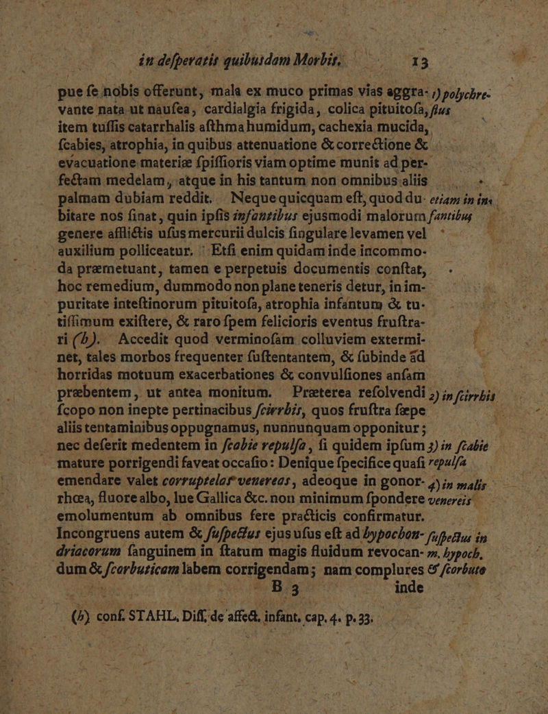 EU defperatis iubhodim Motlir. Ns | i | E 3 : pue fe bla offerünt, mala ex muco pritnas vias eggra- ) Fibohre vante nata ut naufea, cardialgia frigida, colica pituitofa, fjus item tuffis catarrhalis afthma humidum, cachexia Jnd fcabies, atrophia, i in quibus attenuatione & correctione & . evacuatione materice fpiffioris viamoptime munit adper- — fe&tam. medelam, atque in his tantum non omnibussaliis | « — palmam dubiam reddit. | Nequequicquam eft; quod du- ea i» dn bitare nos finat , quin ipfis infantibus ejusmodi malorum famibip genere affli&is ufus mercuriidulcis fiogularelevamen vel ^ ; Cad ' auxilium polliceatur. : Etfi enim quidam inde incommo- - da premetuant, tamen e perpetuis documentis conftat, . - hoc remedium, dummodo non planeteneris detur,inim- — - puritate inteftinorum pituitofa, atrophia infantum & tu- tiffimum exiftere, & rarofpem felicioris eventus fruftra- —— .— ri(5). Accedit quod verminofam colluviem extermi- E net, tales morbos frequenter füftentantem, & fübinde ad d horridis motuum eXacerbationes & convulfiones anfam » prebentem , ut antea monitum. ^ Preterea refolvendi 2) in ferra. ys fcopo non inepte pertinacibus Jeierbir, quos fruftra fpe. : aliis tentaminibus oppugnamus, nunnunquam opponitur ; - a nec deferit medentem in fcabze repulfe , fi quidem ipfum 3) i» fzabie rhea, fluore albo, : lue Gallica &c. non minimum fpondere verereis emolumentum ab omnibus fere praéticis confirmatur. — . [Incongruens autem & fufpettur ejus ufus eft ad Dypocbon- fi afpeBus i ín driacorum fanguinem in ftatum magis fluidum revocan-»4ppob, — dum E: Velia labem o Dgenms ; nam complures & ftorbuto u | B. gu pos : LE conf STAHL, Diff. Tk affcal infan. cap. 4 p.23.