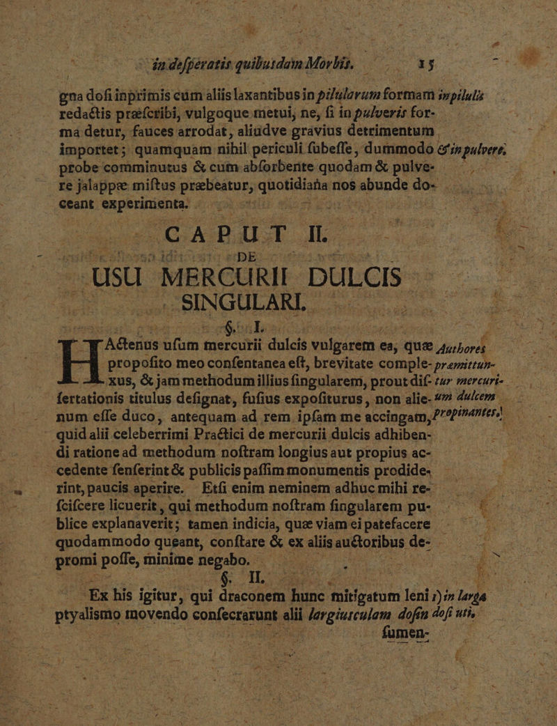 es ME qe dade Jjératis —— Mor a 2. MJ gna defi inprimis cur aliis laxantibus in pilulovam formam cgi . redactis prafcribi, vulgoque metui, ne, fi in pulveris for- ma detur, fauces arrodat, aliudve gravius detrimentum E importet; quamquam nibil periculi fübeffe , dummodo ef in pulvere; | probe comminutus & cum abforbernte quodam& pulve- — ., — — re jalappee miftus preebeatur; dut nos Mende e OWN eant m dps ? s DX V CAPUT IL. más usu MERCURII DULCIS- —M VUDUULAM dec dc er. n Es T Mod Cu Sexe 5 eT VELA ! &, & I: A denus rum. phan dulcis He ghOE mit i quae duibert. | propofito meo confentanea eft, brevitate comple- pramittum-— - A. xus, & jam methodumillius fingularemi, prout dif- eur mereurt- fertationis titulus defignat, fufius expofiturus , non alie- 47 dulcem . mum effe duco, antequam ad rem. ipfam me accingam,7 ei - quidalii celeberrimi Pra&tici de mercurii dulcis adhiben- d. .. dirationead methodum noftramlongiusaut propius ac- — . cedente fenferint & publicis paffim monumentis prodide. — rint paucis aperire. Etfienim neminem adhücmihire- — 1. fcifcere licuerit , qui methodum noftram fingelarem pu- .— 5 - — blice explanaverit ; tamen indicia, que viameipatefacere -— — quodammodo queant, conftare & ex aliis auctoribus c i er ev prem Bou rninime Mosa id ju m. MS WM ione -Ex his igitur, : qui draconem E mirgstum n leni 277 lota. pim movendo sonfecrixunt e alii j ergiuteulem, dofin dofi uti, | A fumen- 2 ule