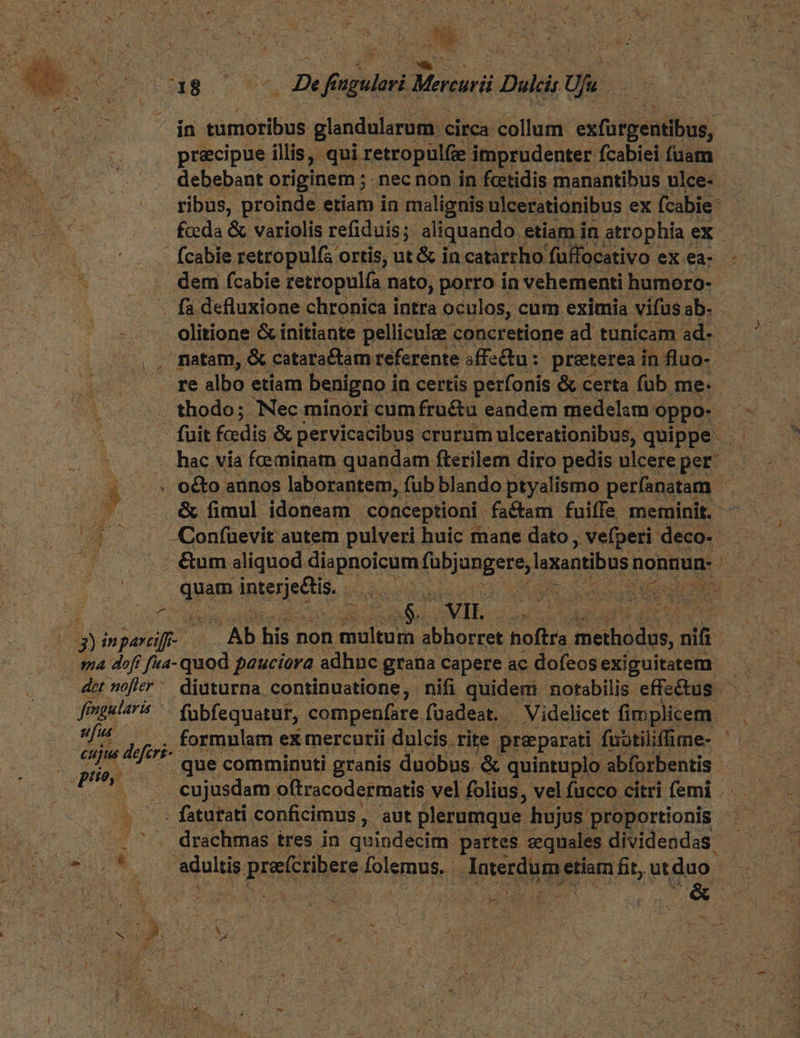 5$ precipue illis, qui retropulfze imprudenter fcabiei (uam debebant originem ; nec non in fotidis manantibus ulce- ribus, proinde etiam in malignis ulcerationibus. ex fcabie: fcda &amp; variolis refiduis; aliquando etiam in atrophía ex hac via feminam quandam fterilem diro pedis ulcere per. - t . &amp; fimul idoneam conceptioni factam fuiffe meminit. - ^4 - -Confuevit autem pulveri huic mane dato, vefperi- deco. E n elim aliquod NAR peni oq nonnun- | | qum dne pn i ccu pec. A lvo aides uae. VIL. PEUT Y MP CGDUE 2g) jM. : E ds non stipe abhorret hoftra dpebddys nifi ma doff f«a- quod ; pauciora. adhnc grana capere ac dofeos exiguitatem dot noffer ^. diuturna. continuatione, nifi quidem: notabilis effectus - f? imgularis | fübfequatur, compenfare. füadeat. - . Videlicet (nie f^ , . formulam ex mercurii dulcis. rite preparati fuotiliffime- cuju defer que comminuti granis duobus. &amp; quintuplo abforbentis PE : cujusdam oftracodermatis vel folius, vel fucco citri femi sdulti pestciheus folemus,. | doter pe fit, .ut duo. LU N