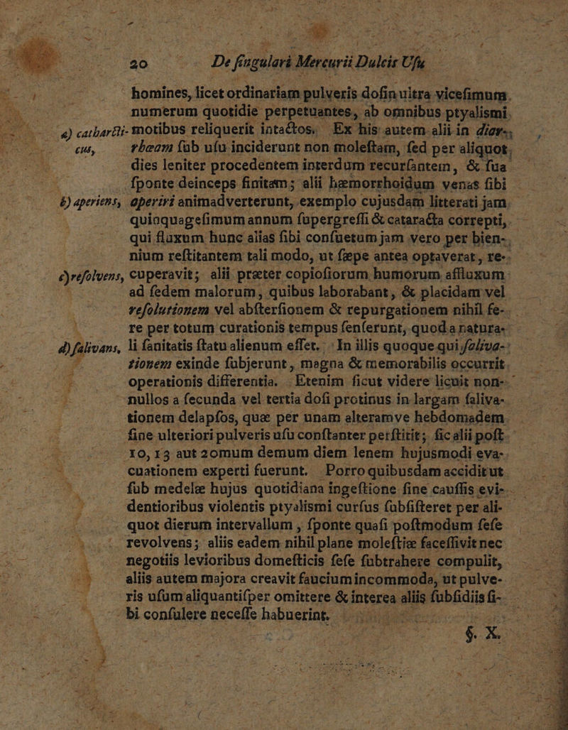 * ; 1 V EN n 1 [ &amp; - . i * ^ bs ,  ». x : E [  P T TA M y N - - z , rn ^ ^ i * I Ac s : » E 1 j : E b 4 Mo z  í &amp; í ; Y ai. v mix e * ^ E 3  B.  ; 22 65 94 De fingulari. Mercurii Duis Uk. E 5 E ' homines, licet ordinariam pulveris dofi inuitra vicefimum. m numerum quotidie perpetuentes, ab omnibus ptyalismi. -2 05 X) catbartli- motibus reliquerit intactos. Ex his autem alii i in dom ; MO Ur eu, rbeam fab ufu inciderunt non moleftam, fed per aliquot, - - dies leniter procedentem interdum. recurntem, &amp; fua. 5. fponte deinceps finitam; alii hemorrhoidum. venas fibi — B) aperiens, aperiri animadverterunt, exemplo cujusdam litterati jam. - | . quinquagefimum annum füpergrefli &amp; catarata correpti, qui fluxum hunc alias fibi confuetumj jam .vero per bien- nium reftitantem tali modo, ut fepe antea optaverat, re-.- yrifoluen, cuperavit; alii prater. copiofiorum humorum affluxum. ad fedem malorum, quibus leborabant ; &amp; placidam vel —— vefolutiouem vel abfterfionem &amp; tepurgationem nihil fu re per totum curationis tempus fenferunt, quoda ratura- d) falivans, li fanitatis ftatu alienum effet. In illis quoque qui; iyaliva- : * . £ionem exinde fübjerunt, megna &amp; memorabilis occurrit. . operationis differentia. | Etenim ficut videre licuit non- L. --mullos a fecunda vel tertia dofi protinus in largam. faliva- ES SU e tionem delapfos, qua per unam elteramve hebdomadem. PHCE fiae ulteriori pulveris ufü conftanter perftitit; ficalii poft. E v .Xo, 13 aut 2omum demum diem lenem hujusmodi eva | ANM (S cuationem experti fuerunt. Porroquibusdamacciditut — | 75 7 — füb medele hujus quotidiana ingeftione: fine cauffisevi-. — . 4 dentioribus violentis ptyalismi curfus fübfifteret perali- — ..... quot dierum intervallum , fponte quafi poftmodum fefe —— — - ut - 2:4. revolvens; aliis eadem nihil plane moleftie faceffivit nec —7 5075. s negotiis levioribus domefticis fefe fübtrahere- compulit, | oc o0 7. s alis autem majora creavit faucium incommode, utpuve- . ris ufum aliquantifper omittere &amp;i interea sis Pibediis 4 DE ^ ^ c. : . X x ; NEA i, E E E á s H x Su ! DESSEM (Ec Me j MS RN e ^h bi confalere neceffe bápustine d i eS: