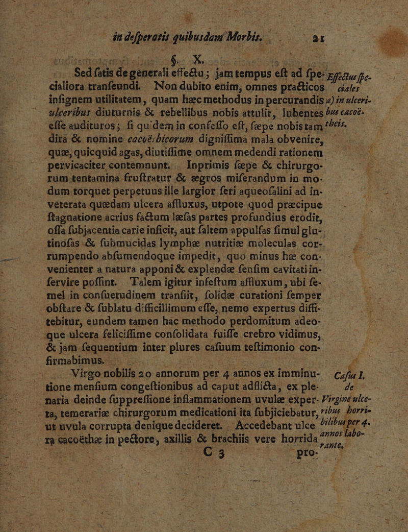 E eepenate quibusdam rg iu sr T Ue $ed fsti d Pel effe&u; jam tempus eft ad d ge. Efüftu ffe. | claliora tranfeundi. - Non dolite enim, omnes praticos. cales. : infignem utilitatem , quam hac methodus in percurandis z) /z ulceri- P — &uleeribur diuturnis. r3 rebellibus. nobis attulit, lubentes bus CACOE-. effe auditaros;. fi quidem in confefTo eft, ; fepe nobis tam ! P6. . dira & nomine ceceécbícorum. digniffima ; mala obvenire, | 2 CCRUERIN t quee, quicquid agas, diutiffu«e omnem medendirationem ^ — E petvicaciter contemnunt. . Inprimis faepe & chirurgo-. EL T pv rum tentamina fruftratur & eros miferandum in mo- TOR. Ee dum torquet perpetuus ille largior feri aqueofalini ad in- - UU véterata quedam ulcera afluxus, utpote quod precipue ^. —— ftagnatione acrius factum leefas partes profundius erodit, T offa fübjacentia carie inficit, aut faltem appulfas fimul glu-, SARI 2 tinofas -& fubmucidas lymphse nutritie moleculas cor- - : rumpendo abfümendoque impedit, quo minus he con- venienter a natura apponi & explende fenfim cavitati in- i | fervire poffint. Talem igitur infeftum affluxum, ubi fe-.— - LM - . gel in con(üetudinem tranfiit, folidee curationi femper d we obftare & füblatu difficillimum effe, nemo expertus diffi- Ue - D Rotes eundem tamen hac methodo perdomitum adeo- — E . .que ulcera feliciffime confolidata fuiffe crebro vidimus, - DE &jam fequentium inter plnres CUBO teftimonio c con- UE Epterus , EO CR fpmetgmim 2. : Virgo nobilis 20 annorum per 4 annos ex imminu- Cafus. L tione menfium congeftionibus ad caput adfli&ta, ex ple- de: . naria deinde füppreffione inflammationem uvule. exper- Prgine uice Bos temerarie chirurgornm medicationi ita fübjiciebatur, /^7 £U ut uvula corrupta denique decideret. Accedebant ulee Bl i b. m cacotthe: i in pectore, axillis. & brachiis vere horrida Ap dem