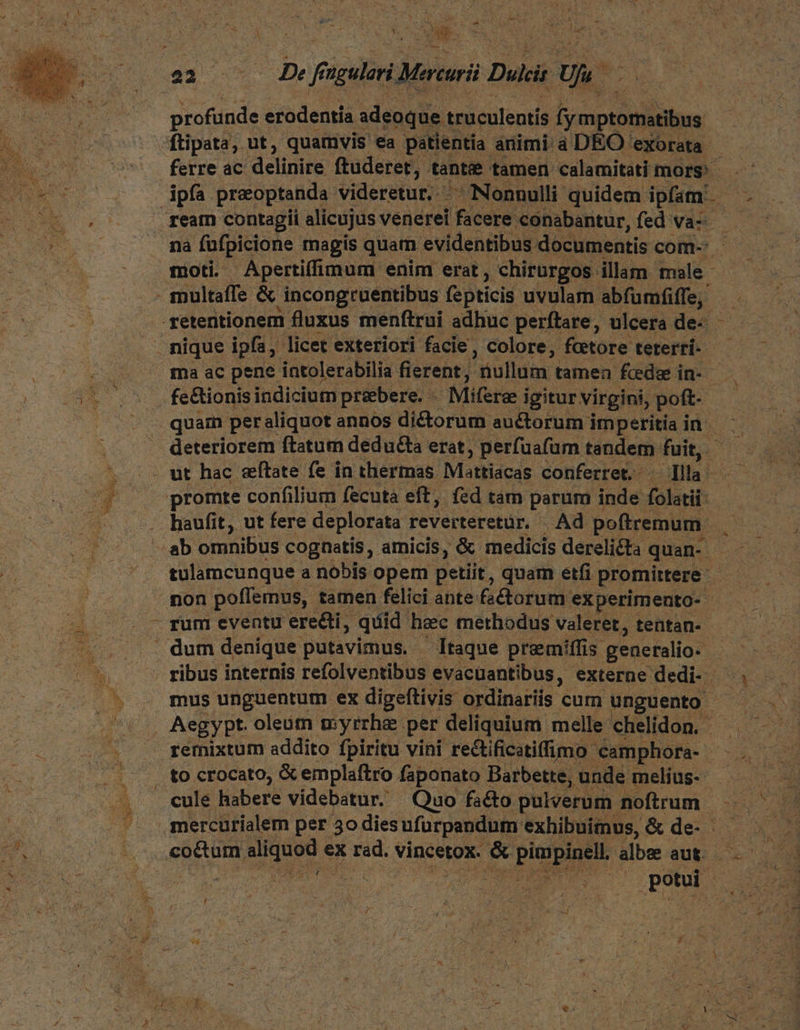we iur d io! etn Pier 4 (DM A- VM 7 2 ; : ie 223 LE, f sgelori Mri Dulcis Us profunde « erodentía adeoque truculentis fymptomatibus ftipata, ut, quamvis ea patientia animi a DEO exorata - : MEE ferre ac delinire ftuderet, tante tamen calamitati mors OD UNE ipfa precoptanda videretur. ^ Nonnulli quidem: pira T EO ream contagii alicujus vénerei 'fiesie conabantur, fed va-- NC nà fufpicione magis quam evidentibus. documentis com- o c moti Apertifimum enim erat, chirurgos illam male - multaffe & incongruentibus fepticis uvulam abfbaider -yetentionem fluxus menftrui adhuc perftare, ulcera de- — nique ipfa; licet exteriori facie, colore, fcetore teterrí- É ma ac pene intolerabilia fierent; nullum. tamea fede in- | s doe fe&ionis indicium pribere. - Mie i igitur virgini, poft- | - . quam peraliquot annos diétorum auctorum im peritia in. deteriorem ftatum deducta erat, perfuafum tandem fuit ^^ : ut hac eftate fe in thermas. Mattiacas conferret. dila: e 4 —promte confilium fecuta eft, fed tám parum inde folatii- Lo. haufit, ut fere deplorata reverteretür. Ad poftremum. . 7 «ab omnibus cognatis, amicis, & medicis derelicta quan- : — . '. tulamcunque a nobis opem Detiit, quam etfi promittere df .mon poffemus, tamen felici ante fa&korum experimento- - - rum eventu erecti, quid heec methodus valeret, tentan- . dum denique putavimus. — Itaque premiffis. generalio- | hs ribus internis refolventibus evacuantibus, externe dedi- — . ^ . mus unguentum ex digeftivis ordinariis cum unguento ! eur AegyPpt. oleüm myrrha. per deliquium. melle chelidon. —. 20s v remixtum addito fpiritu vini rectificatiffimo camphora- - v ek 2d to crocato, & emplaftro faponato Barbette, unde melius ———— ^, cule habere videbatur. Quo facto pulverum noftrum. & . - ». mercürialem per 50 dies ufürpandum exhibuimus, & de- — - Wu M i co&um um ex rad. vincetox. * pimpinell. albe aut... M ui bé SAATTRITS. ET potui X Sind, »