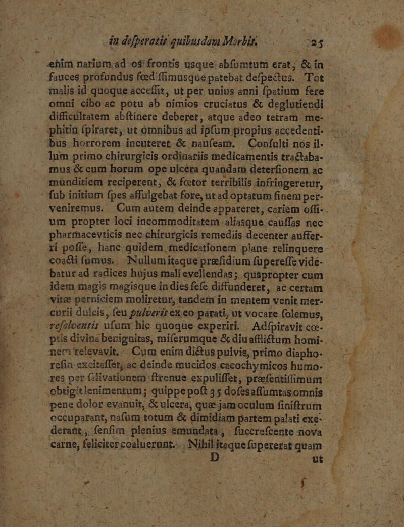 | AT E m, a. D 4 eR b p rio COTON SINCERE V TE HEU : a DE du dofperatir quibusdim Malis nd ca; ialis id quoque acceffit, ut per unius anni fpatium fere omni ciboac potu ab nimios cruciatus & deglntiendi ow difficultatem abítinere deberet, atque adeo tetram me- * phitin ípiraret, ut omnibus ad ipfum propius accedenti- —. lum primo chirurgicis ordiaariis medicamentis tra£taba- mus & cum horum ope ulcéra quandam deterfionem ac münditiem reciperent, & fcetor terribilis. dnfringeretur, ^ wm propter loci incommoditatem aliasque. cauffas nec. pherrnacevticis. nec chirurgicis remediis decenter auffer- —— ; ií poffe, hanc quidem, medicatíonem plane relinquere- jdem magis megisque in dies fefe diffunderet, ac certam curii dulcis, feu pulveris ex.eo parati, ut vocare folemus, - vefaloenris nfuar hic quoque experiri. Adífpiravit cce- res per (livationem ftrenue expuliffet, preeferitifimum e cccuparant, nafum totum & dimidiam partem palatiexe- 7 derat ,.: fenfim plenius &mundata, -füccrefcente nova ..- 3 pP. 252 Bate MES: 4 jt y. P v *