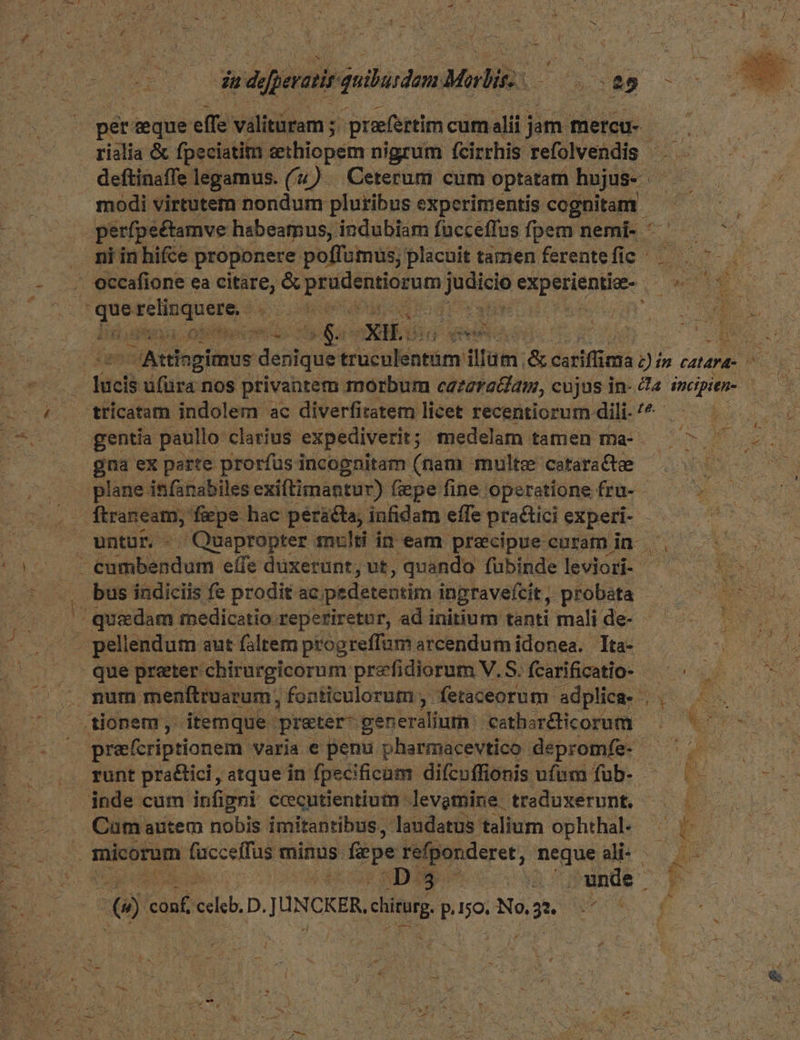 pet. eque effe válitütm ; ; praefertim cum alii j jam. mercu- rislia &amp; fpeciatim eethiopem nigrum fcirrhis. refolvendis | deftinaffe legamus. ('&amp;) — Ceterum cum optatatn hojus- JU 4 modi virtutem nondum pluribus experimentis cognitam — ^  perfpeétamve habeamus, indubiam fucceffus fpem nemi- ^ — ^ — . miinhifce proponere. poffumus, placuit tamen ferente fic pe ORE LAE - occafione ea citáre, correre Puis zi rg Eoo. h Faris, Pec d. T bendi. o 5 ddr | Attis agimus desit irctlaem &amp; coriffm nia 12i ín catara- RE kac ufuüra nos privantem morbum cataracam, cujus in- et mcipitn- ; trícatam indolem ac diverfitatem licet recentiorum dili. /^ ond gentia paullo: clarius expediverit ; ; medelam tamen ma- VOAES MOCIL gna experte prorfüsincognitam (nam multe cataradte ^. ^ plane infanabiles exiftimantur) fiepe fine operatione fru- - untur. - Quapropter multi iq eam precipue curamin ^, nr cumbendum eífe düxerunt, ut, quando fubinde leviori- pe —. bus indiciis fe prodit ac pedetentim ingravefcit , probata S DS D | qu«dam medicatio reperiretur, ad initium tanti mali de- T  pellendum aut falrem progreffum arcendumidonea. Ita- — d que preter chirurgicorum prefidiorum V. S.fcarificatio- ^^ ^ .. num menftruarum, fonticulorum , fetaceorum adplica- ||. — — «tionem, itemque. preter- generalium: cathar&amp;dicorum ^ 7o — prefcriptionem varia e penu pharmacevtico depromfe- — ^. — .. tunt pra&amp;ici, atque in fpecificam difcoffionis ufam fub- ^— ^. -— inde cum infigni ccecutientium. levgmine. traduxerunt. | | Cum autem nobis imitantibus, Jandatus talium ophthal |. i micorum fuccelfus minus fiepe refponderet, neque T MNME d | : HOO NDESUS cv CoPande &amp; conf edel D. JUNCKER deu P. ijo Ne, us urn