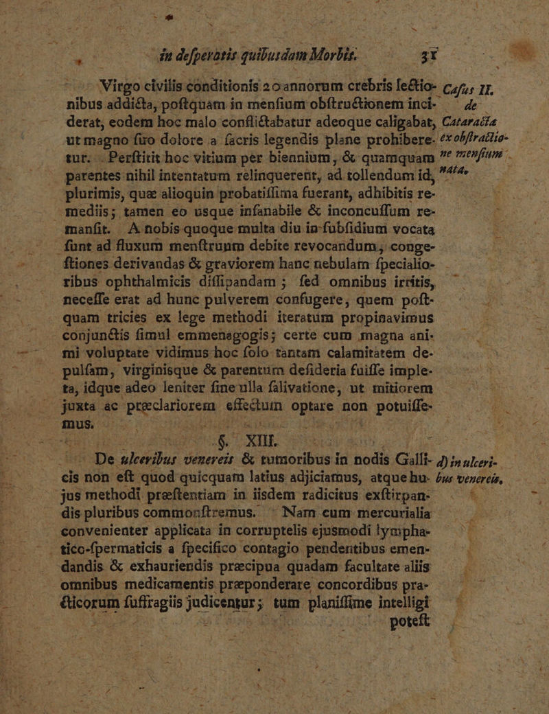 * dud A dn dcfperatis quldem Morbis. | ; A E. Virgo civilis éónditionis 2oannorum crebris [e&amp;io- Cafes 1L. nibus addicta, poftquam in menfium obftru&amp;ionem inci- ' 44 - derat, codem hoc malo confli&amp;tabatur adeoque caligabat, ! Cataraita ut magno fio dolore a (acris legendis plane prohibere. ex olffrattio- tur... Perftitit hoc vitium per biennium , &amp; quamquam t vef . parentes nihil intentatum relinquerent, ad tollendum id, ^ : . plurimis, quee alioquin probatiffima fuerant, adhibitis re- — mediis; tamen eo usque infanabile &amp; inconcuffum re- manfit A nobis quoque multa diu in-fubfidiuni vocata . funt ad fluxum menftrunm debite revocandum; conge-- ^ .. ftiones derivandas &amp; graviorem hanc nebulam fpecialio- .— — gibus ophthalmicis diffipandam ; fed omnibus irítis, ^ neceffe erat ad hunc pulverem. confugere, quem poft- MES T quam tricies ex lege methodi iteratum propimavimus - ps ME conjun&amp;is fimul emmenagogis; certe cum magna ani- -— voluptate. vidímus hoc folo tantam calatnitátem de- / pulfam, virginisque &amp; parentum defideria fuiffe imple- i ta, idque adeo leniter fine ulla falivatione, ut mitiorem ow 4 : deed ac dca sebum ope. non potuiffe- roi AD Loo evoS uod qui $ XUL PLC de vt Aste DN EN De leérfjas. Uvenereit &amp; tumoribus in odis Gilfi- d)inuleri- ES cis non eft quod quicquam latius adjiciamus, atque hu- Zu verercis, :jus methodi praftentiam in iisdem radicitus exftirpan- ^. ^ dis pluribus c commonftremus. ^ Nam cum mercurisliaà ^^ — .€onvenienter applicata in corruptelis ejusmodi. lympha- Lo were a fpecifico contagio: pendentibus emen- S dandis &amp; exhauriendis precipua quadam facultate aliis — omnibus medicamentis | preeponderare concordibus pra- id ficorum e no ; tum pev intelligi poteit b e Edi EN
