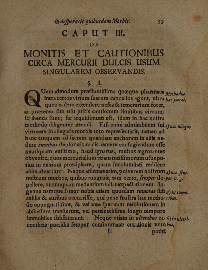 — quibusdam MMEMOS S: 39-00  p MAN ei DES: Ps MONITIS ET CAUTIONIBUS CIRCA MERCURII DULCIS USUM. 3 3 | SINGULAREM OBSERVANDIS. TAE ia Jun » 2 mu X 5 EP. Uenisdmnoduin preftantiffima queque iiieniuta Mab - intracertos virium fuarum cancellos agunt, ultra p; : juvat, à quos eadem extendere nefas &amp; temerarium foret, ac preterea füb ufu juftis cautionum limitibus circum-. fcribenda funt; fic zquiffimum eft, idem in hac noftra : methodo diligenter attendi. Etfi enim admirabiletn fui, ) nec ubique virtutem jn allegatis morbis tuto repraefentarit, tamen ad hanc tanquam ad facram. quandam anchoraminaliis ne. ^ dum omnibus deplorátis malis temere confugiendum ea nentiquam exiftimo, haud ignarus, multos &amp;grotanteS ^ — obvenire, quos mercurialium etiamtutiffimorum ufus po- tius in exitinm przecipitare, quam incolumitati reddere |  animadvertitur. Neque affirmaverim, pulverem noftrum z) ye fien: y noftrum morbos, quibus congruit, tam certo, /eriper de- per 9. ge pellere, utnunquam medentium fallat expectationem. Be Ug . genue namque fateor nobis etiam quosdam zumoret füb 4j; intumo- — axillis &amp; auribus occurtiffe, qui pene fruftra hac metho- ribus —. do oppugnati funt, &amp; velante fperatam refolutionem in. NUUS immobiles f'abftiterunt. . Neque etiam in treribur ca- B) ulcer Da aps putridis. TOC confummate: curationis. VOtO bu, hát SORA jw ped P