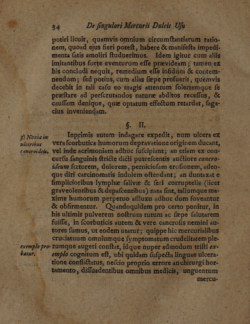 E pgs De ff sgulari Morturi Dalai: Us potiri licuit, quamvis omnium circumfhantiarum. ratio- nem, quoad ejus fieri poteft, habere & manifefta impedi- menta fatis amoliri ftuduerimus, Idem igitur cum; aliis ; imitantibus forte eventurum effe. prevideam ; ; tamen eX - . his concludi nequit, remedium effe infidum & contem- nendum; fed potíus, cum alias fepe profuerit, quemvis decebit ia tali cafu eo magis attentum folertemque fe — preftare ad perícrutandos nature abditos receffus, &. cauffam denique, que DBIMEUNE DNE Fetirdot ; Bg ; , .cius piscis. m. trie me ; £i ; , 3 ML. de aUe 3Noxiaim Inprimis autem: ihdeeerd éxoedi) num vlcera ex uiribus XVerafcorbutica humorum depravatione originem ducant, cansreideie, Vel inde acrimoniam adhuc fufcipiant; an etiam ex con- si - curfu fanguinis ftricte dicti putrefcentis auctiore cazero- — ideuma fcetorem, dolorem, perniciofam erofionem, adeo- que diri carcinomatis indeléin: oftendant; an duntaxate - | graveolentibus & depafcentibus) : nata fint, taliumquema- ^ Xime humorum perpetuo aflluxu adhuc dum foveantur .& obfirmentur. Quandoquidem pro certo ponitur, in his ultimis pulverem noftrum tutum ac fepe falutarem fuiffe, in fcorbuticis autem & vere. cancrofis nemini au- - tores fumus, ut eodem utatur; quippe hic mercurialibus 5... eruciatuum omniumque fymptomatum crudelitatem ple- | - exemplo pro rumque augeri conftzt, idque nuper admodum trifti ex- t batur, | emplo cognitum eft, ubi quidam fufpe&ta linguae ulcera- tione conflictatus, nefcio proprio errore anchirurgi hor- v M M ei NR cIeaHbHE omnibus mier unguentum -
