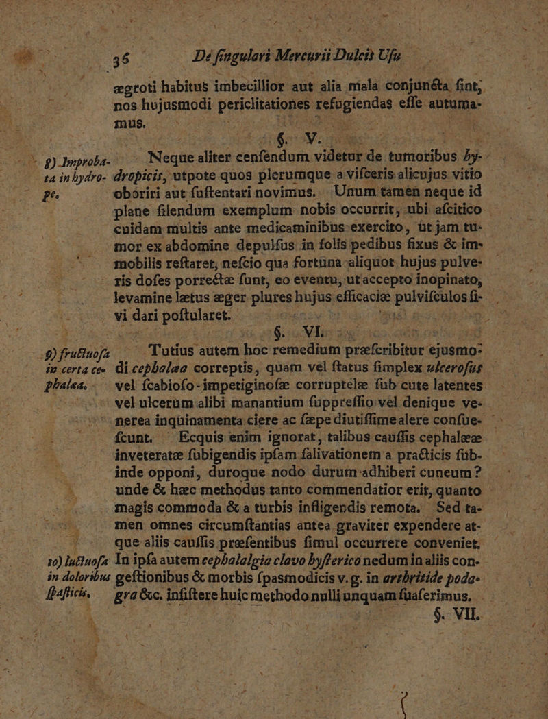 P Du Ww EY . NP B di E : (8 6 E Jn niei Maruwi Dui Us agio habitus imbecillior aut. alii niíalà obj fint; - nos Do Tnmodt Pici defoglendas effe. autüma- inus, AN SUME YET IT P 1 Y: NE pg) Josplild hs Negtie aliter cape videi de idw. by d | ta inbydro- drüpicir, utpote quos plerumque. a Vifceris alicujus vitio Dope oboriri aut füftentari novimus. Unum! tamennequeid plane filendum exemplum. nobis occurrit ;. -ubi afcitico cuidam multis ante medicaminibus-exercito, üt jam tu- - mor ex abdomine depulfus in folis pedibus fixus & im- ! nobilis reftaret, nefcio qua fortüna aliquot. hujus pulve- — - s us - ris dofes porre&te funt, eo eventu, utaccepto inopinato, |o so levamineletus eger plures pujas ellicacioe i dicia A 71 sari poftularet.- Sae Bá ics | » 4 |$. NIE. Te vq tou pun - Tutius autem hac enel ON dii d exa ^o 8B erI4 Ceo ài velato correptis, quam vel ftatus fimplex wicerofuf — qaa. vel fcabiofo- ámpetiginofae corruptele füb cute latentes 7. merea inqüinamenta ciere ac fepe diutiffimealere confue- ' a fcunt. . Ecquis enim ignorat, talibus cauffis cephalaee inveterate fubigendis ipfam falivationem a practicis füb- — .. . jnde opponi, duroque nodo durum adhiberi cuneum? ^ . unde& hec methodus tanto commendatior erit, quanto - ^ov .- s men omnes circumftantias antea graviter expendere. at- E. que aliis cauffis preefentibus fimul occurrere conveniet, uj) luuofs Inipfaautem cepbalalgia clavo byflerico nedum inaliis con- - in doloribus geítionibus & morbis fpasmodicis v.g. in errbritide poda«.— | afi gra &c. intliege ics methodo nulli: unquam fuaferimus.