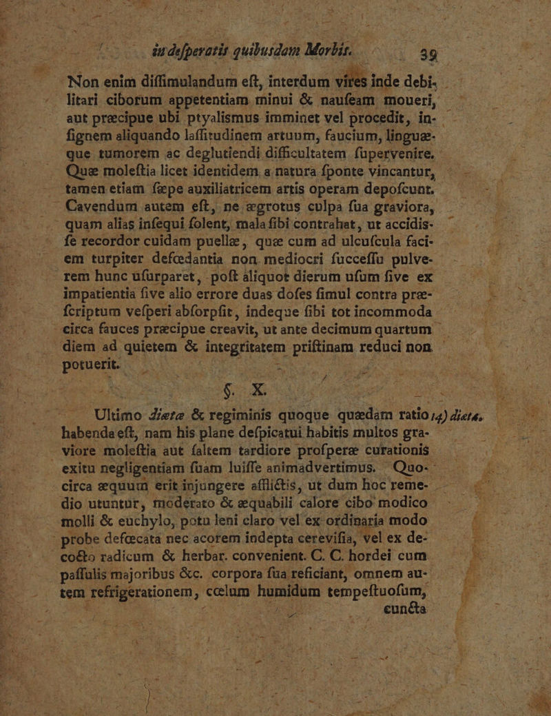 : AA / EN 1 D : : CRM ed Li pape NC T fignem aliquando laffitudinem artuum, faucium, linguae. -tamen etiam fiepe auxiliatricem artis operam depofcunt.- Cavendum autem eft, ne aegrotus culpa füa graviora, - quam alias infequi. folent; mala fibi contrahat, ut accidis- - rem hunc ufüurparet, -poft aliquot dierum ufum. five ex impatientia five alio errore duas dofes fimul contra pre- | ponerit. B M cho LA £, A . viore -moleftia. aut faltem tardiore profpersz curationis. dio utuntur, moderato & eequabili calore cibo modico - . 4nolli & euchylo, potu. leni claro vel ex: ordinaria modo ; co&to radicum & herbar. convenient. C. C. hordei cum. paffulis majoribus &c. corpora füa reficiant, omnem au-- tem E ong ? ccelum humidum tempeftuofum, - 21e i o euheta