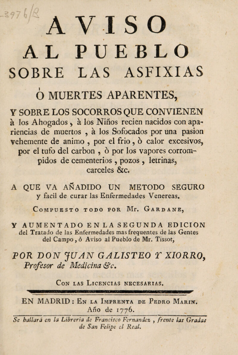 AVISO AL PUEBLO SOBRE LAS ASFIXIAS 6 MUERTES APARENTES, Y SOBRE LOS SOCORROS QUE CONVIENEN a los Ahogados , á los Niños recien nacidos con apa¬ riencias de muertos , á los Sofocados por una pasión vehemente de animo , por el frió, 6 calor excesivos, por el tufo del carbón , ó por los vapores corrom¬ pidos de cementerios , pozos , letrinas, cárceles &c. A QUE VA AÑADIDO UN METODO SEGURO y fácil de curar las Enfermedades Venereas. Compuesto todo por Mr. Gardane, Y AUMENTADO ENLA SEGUNDA EDICION del Tratado de las Enfermedades mas frequentes de las Gentes del Campo, ó Aviso al Pueblo de Mr. Tissot, POR DON JUAN GALISTEO T XIORRO, Profesor de Medicina &c. Con las Licencias necesarias. EN MADRID : En la Imprenta de Pedro Marín. Año de 1776. Se hallará en la Librería de Francisco Fernandez , frente las Gradas de San Felipe el Real.