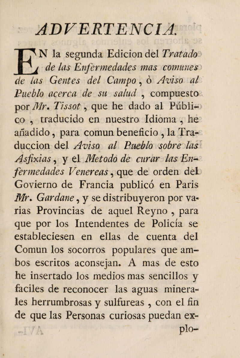 ADVERTENCIA EN la segunda Edición del Tratado de las Enfermedades mas comunes de las Gentes del Campo, ó Aviso al Pueblo acerca de su salud , compuesto por Mr. Tissot, que he dado al Públi¬ co , traducido en nuestro Idioma , he añadido, para común beneficio , la Tra¬ ducción del Aviso al Pueblo sobre las Asfixias, y el Método de curar las En¬ fermedades Venéreas, que de orden del Govierno de Francia publicó en París Mr. Gardane, y se distribuyeron por va¬ rias Provincias de aquel Reyno , para que por los Intendentes de Policía se estableciesen en ellas de cuenta del Común los socorros populares que am¬ bos escritos aconsejan. A mas de esto he insertado los medios mas sencillos y fáciles de reconocer las aguas minera¬ les herrumbrosas y sulfúreas , con el fin de que las Personas curiosas puedan ex¬ pío-