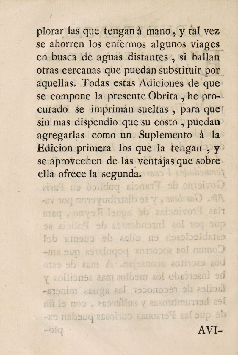 plorar las que tengan á mano, y tal vez se ahorren los enfermos algunos viages en busca de aguas distantes , si hallan otras cercanas que puedan substituir por aquellas. Todas estas Adiciones de que se compone la presente Obrita , he pro¬ curado se impriman sueltas , para que sin mas dispendio que su costo , puedan agregarlas como un Suplemento á la Edición primera los que la tengan , y se aprovechen de las ventajas que sobre ella ofrece la segunda.