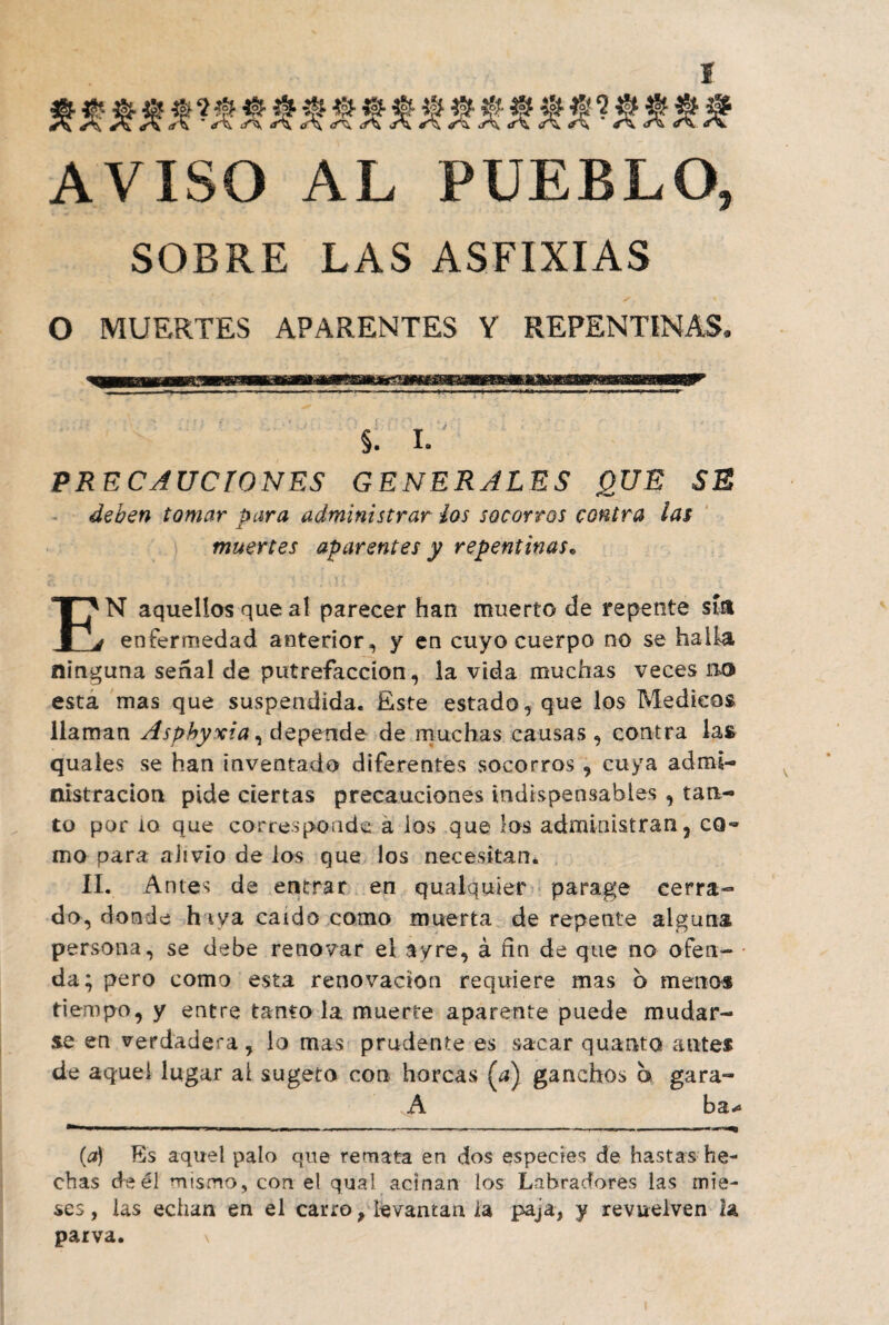 AVISO AL PUEBLO, SOBRE LAS ASFIXIAS O MUERTES APARENTES Y REPENTINAS* §. I. PRECAUCIONES GENERALES QUE SE deben tomar para administrar los socorros contra ¡as muertes aparentes y repentinas. EN aquellos que aí parecer han muerto de repente sí» enfermedad anterior, y en cuyo cuerpo no se halla ninguna señal de putrefacción, la vida muchas veces lio esta mas que suspendida. Este estado , que los Médicos llaman Asphyxia, depende de muchas causas , contra las quales se han inventado diferentes socorros, cuya admi¬ nistración pide ciertas precauciones indispensables , tan¬ to por ío que corresponde a los que los administran, cq~ mo para alivio de ios que los necesitan. II. Antes de entrar en qualquier parage cerra¬ do, donde haya caído como muerta de repente alguna persona, se debe renovar el ay re, á fín de que no ofen¬ da; pero como esta renovación requiere mas b menos tiempo, y entre tanto la muerte aparente puede mudar¬ se en verdadera, lo mas prudente es sacar quanto antes de aquel lugar al sugeto con horcas (¿) ganchos a gara- A ba* mmm 1 I ■ -lU! * ■■ i .......T—■■ ■ (a) Es aquel palo que remata en dos especies de hastas he¬ chas de él mismo, con el qual acinan los Labradores las mié- ses, las echan en el carro, levantan la paja, y revuelven 2a parva. \