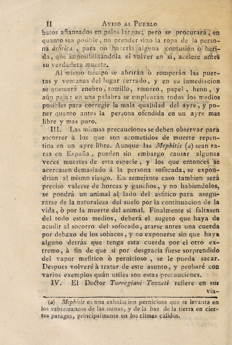 batos afianzados en palos largos; pero se procurará, en quanto sea posible, no prender sino la ropa de la perso¬ na asfiiica , para no hacerla alguna contusión b heri¬ da, que imposibilitándola ei volver en sí, acelere afitel su verdadera muerte. Al mismo tiempo se abrirán b romperán las puer¬ tas y ventanas del lugar cerrado., y en su inmediación se quemará enebro, tomillo, romero, papel, heno, y aun paja: en una palabra se emplearán todos los medios posibles para corregir la mala qualidad del ayre, y po¬ ner quanto antes la persona ofendida en un ayre mas líbre y mas puro. III. Las mismas precauciones se deben observar para socorrer á los que son acometidos de muerte repen¬ tina en un ayre libre. Aunque las Mephitis (a) sean ra¬ ras en España , pueden sin embargo causar algunas veces muertes de esta especie, y los que entonces se acercasen demasiado á la persona sofocada, se expon¬ drían al mismo riesgo. En semejante caso también será preciso valerse de horcas y ganchos , y no habiéndolos, se pondrá un animal al lado del asfitico para asegu¬ rarse de la naturaleza del suelo por la continuación de la vida, b por la muerte del animal. Finalmente si faltasen del todo estos medios, deberá el sugeto que haya de acudir al socorro del sofocado, atarse antes una cuerda por debaxo de los sobacos, y no exponerse sin que haya alguno detrás que tenga esta cuerda por el otro ex¬ tremo, á fin de que si por desgracia fuese sorprendido del vapor mefítico b pernicioso , se le pueda sacar. Después volveré á tratar de este asunto, y probaré con varios exemplos quán utiies son estas precauciones. IV. El Doélor Torregiani Tozzeti refiere en sus via- (a) Msphitis es una exhalación perniciosa que se levanta en los subterráneos de las minas, y de la haz de la tierra en cier^ tos parages, principalmente en los climas cálidos. r
