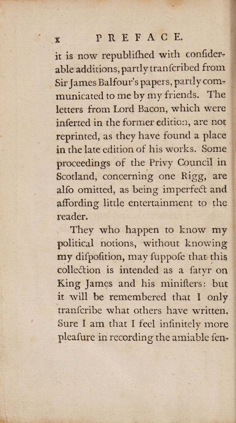 X PREFACE. it is now republifhed with confider- able additions, partly tranfcribed from Sir James Balfour’s papers, partly com¬ municated to me by my friends. The letters from Lord Bacon, which were inferred in the former edition, are not reprinted, as they have found a place in the late edition of his works. Some proceedings of the Privy Council in Scotland, concerning one Rigg, are alfo omitted, as being imperfect and affording little entertainment to the reader. They who happen to know my political notions, without knowing my difpofition, may fuppofe that this collection is intended as a fatyr on King James and his minifters: but it will be remembered that I only tranfcribe what others have written. Sure I am that I feel infinitely more pleafure in recording the amiable fern