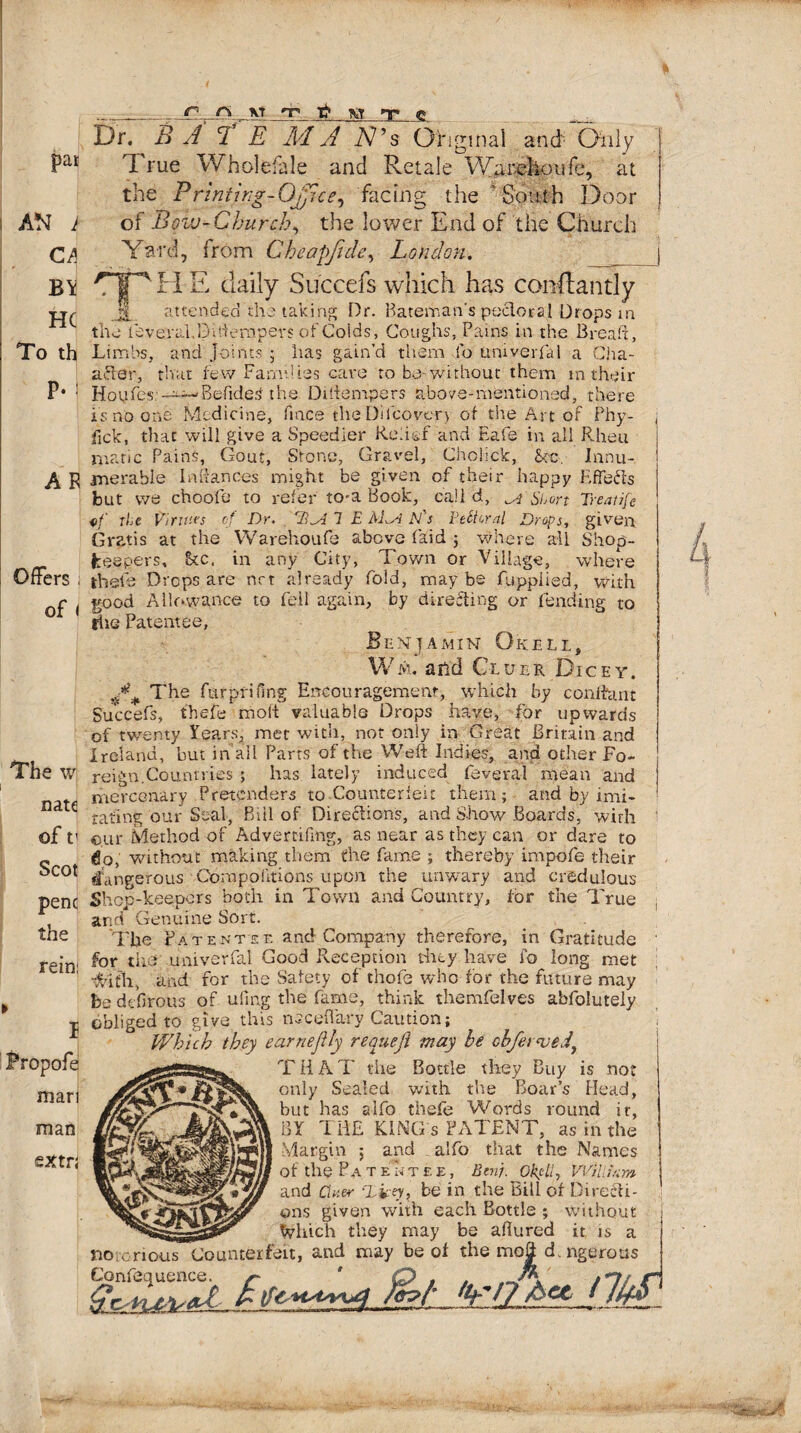 /rc pat AN k CA BY HC To th P- i A R Offers ; of I Dr. B A C1 E IvlA A7’s Original and Only True Wholefale and Retale Warehou fe, at the Printing-Office, facing the South Door of Bow-Church, the lower End of the Church Yard, from Cheapfule, Loudon. The w natc of t' Scot penc the rein: J 'Tlj H E daily Succefs which has constantly T attended the taking Dr. Bateman's peeler a I Drops in the leverakDlftenjpers of Colds, Coughs, Pains in the Bread, Limbs, and Joints ; has gain’d them lo umverid 1 a Cha- after, that few Families cave to be-without them m their Hoyfes:-^-Bedded the Diiiempers above-mentioned, there is no one Medicine, fince the Dilcover> of the Art of Phy- fick, that will give a Speedier Relief and Eafe in all Rheu marie Pains, Gout, Stone, Gravel, Choliclc, Sec, Innu¬ merable Inftances might be given of their happy Effects but we choofe to refer to-a Book, call d, ^ Short Treatife of the Virtues of Dr. 1 E M^A El's Ptttcral Drops, given Gratis at the Warehoufe above Paid ; where all Shop- beepers, !kc, in any City, Town or Village, where thole Drops are net already fold, maybe fuppiied, with good Allowance to fell again, by directing or fending to rlie Patentee, Benjamin Gkell, Wm. and Cluer Dicey. A# The furprifing Encouragement, which by conlfant Succefs, thefe moil valuable Drops have, for upwards of twenty Years, met with, not only in Great Britain and Ireland, but in all Parts of the Weft Indies, and other Fo¬ reign.Countries ; has lately induced feveral mean and mercenary Pretenders to Counterfeit them; and by imi¬ tating our Seal, Bill of Directions, and Show Boards, with cur Method of Advemfmg, as near as they can or dare to do, without making them the fame ; thereby impofe their dangerous Torn portions upon the unwary and credulous Shop-keepers both in Town and Country, for the True and Genuine Sort. The Patentee and Company therefore, in Gratitude for the univerfal Good Reception they have fo long met dvith, and for the Safety of thofe who for the future may be defirous of ufing the fame, think themfelves abfolutely obliged to give this ncceftary Caution; Which they earneflly requejl may he chfer<vtdt T H A T the Bottle they Buy is not only Sealed with the Boar’s Head, but has alfo thefe Words round it, BY THE KING s PATENT, as in the Margin ; and alfo that the Names of the Patentee, Ben). OkpU, VVilltcm and Cluer Dicey, be in the Bill of Directi¬ ons given with each Bottle ; without __ Which they may be aflured it is a no cnous Counterfeit, and may be of the mo| d. ngerous asss. a &i iM ' -Oex.