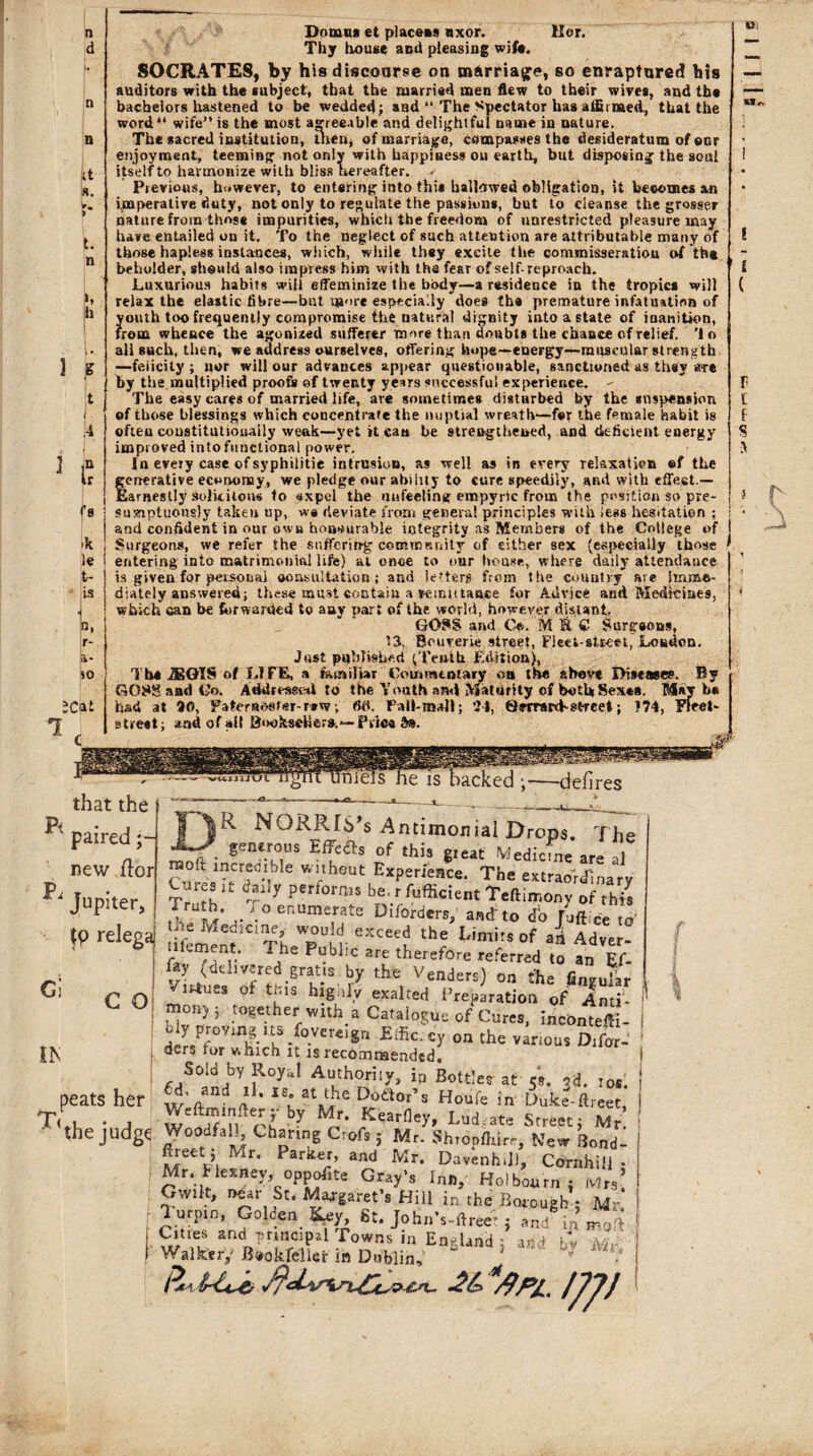 n d it !s. v. > t. n h h S t . A f f 8 'k le tr- is r- a- 30 1 ;cat Domna et placeas nxor. tier. Thy house and pleasing wife. SOCRATES, by his discourse on marriage, so enraptured his auditors with the subject, that the married men flew to their wives, and the bachelors hastened to be wedded; and “ The Spectator has affirmed, that the word41 wife” is the most agreeable and delightful name in nature. The sacred institution, then, of marriage, compasses the desideratum of onr enjoyment, teeming not only with happiness on earth, but disposing the soul itself to harmonize with bliss hereafter. Previous, however, to entering into this hallowed obligation, it becomes an imperative duty, not only to regulate the passions, but To cleanse the grosser nature from those impurities, which the freedom of unrestricted pleasure may have entailed on it. To the neglect of such attention are attributable many of those hapless instances, which, while they excite the commisseratiou of th* beholder, should also impress him with the fear of self-reproach. Luxurious habits will effeminize the body—a residence in the tropics will relax the elastic fibre—but u»'»re especially does the premature infatuation of youth too frequently compromise the natural dignity into a state of inanition, from whence the agonized sufferer more than doubts the chance of relief. 'In all such, then, we address ourselves, offering hope—energy—muscular strength ■—felicity ; nor will our advances appear questionable, sanctioned as they are by the multiplied proofs of twenty years successful experience. - The easy cares of married life, ave sometimes disturbed by the suspension of those blessings which concentrate the nuptial wreath—for the female habit is often constitutionally weak—yet it cant be strengthened, and deficient energy improved intofunctional power. In every case of syphilitic intrusion, as well as in every relaxation ef the generative economy, we pledge our ability to cure speedily, and with effect.— Earnestly .solicitous to sxpel the unfeeling empyric from the position so pre¬ sumptuously taken up, w« deviate from genera! principles with less hesitation : and confident in our own honourable integrity as Members of the College of Surgeons, we refer the suffering commenity of either sex (especially those entering into matrimonial life) at once to oar house, where daily attendance is given for personal oonsultation ; and letters from the country are imme¬ diately answered; these must contain a vemutaace for Advice and Medicines, which can be forwarded to auy part of the world, however distant. GOSS and C*. MSS Surgeons, Bouverie street, Flect-sU-eet, Loudon. Just published (Tenth Edition), The iEGIS of LIFE, a familiar Commentary on the above Diseases. By G08S and Co. Addressed to the Youth and Maturity of both Sexes. Maybe had at 90, Paternoster-rtw, fid, Fall-mall; 24, Serrard-street; 174, Fleet- street; and of all Boekschsre.—Price b%. Pf that the acked ;•—defires Pa paired; Jupiter, tp relega G O ih T< R NQRRlS’s Antimoniai Drops. The • gen*MUS Ef?aS °f this *Ieat Median* are al w ires it dany performs be.rfufficient Teftimony of this \° enumerate Diforders, and'to <To [office to' 'tf Medicine,- would exceed the Limits of ad Adver- tUement. The Publrc are therefore referred to an Ef- fay ^delivered gratis by the Venders) on the lingular /i^ues ot this highly exalted Preparation of Inu- ,*°n) 5 together with a Catalogue of Cures, incOnteffi- b y proving US foyereign Effk.cy on the variou$ D]far_ ders tor which it is recommended. Sold by Royal Authority, in Bottles at 58. cd. ids. 6d, and il. is at the Doctor’s Houfe in Duke-ftreet . • A by Mr* Kearney> Ludcate Street; Mr the judge Woodfall^ Charing Crofs ; Mr. Shropffdrr, New Bond- fireet; Mr. Parker, and Mr. Davenh.D, Cornhill • Mr. flexney, opposite Gray’s Inn,' Holbourn ; Mrs* Gwiit, near St. Margaret’s Hill in the Borough j Mr rSlf0| enKf% St. John's-ftreet j and'inmoft Cities and principal Towns in England ; and iTv Mr Walker/B«okfelier in Dublin, ' * ? f peats her ; s