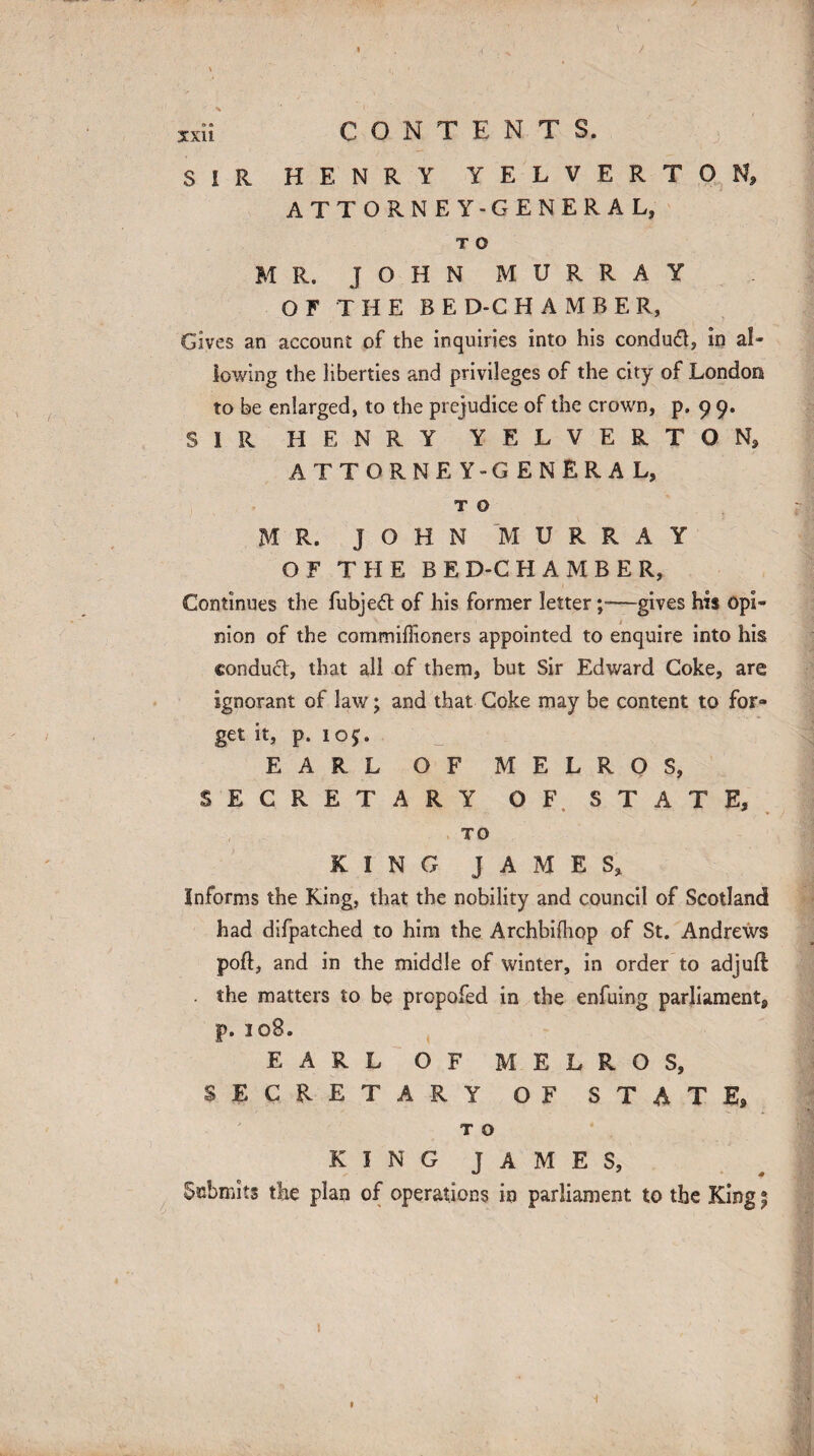 xxn SIR HENRY YELVERTON, ATTORNEY -GENERAL, T O MR. JOHN MURRAY OF THE BE D-C H A M B E R, Gives an account of the inquiries into his condud, in al¬ lowing the liberties and privileges of the city of London to be enlarged, to the prejudice of the crown, p. 9 9. SIR HENRY YELVERTON, ATTORNEY-GENERAL, T O MR. JOHN MURRAY OF THE BED-CHAMBER, Continues the fubjed of his former lettergives his opL mon of the commiffioners appointed to enquire into his conduct, that all of them, but Sir Edward Coke, are ignorant of law; and that Coke may be content to for- get it, p. 10$. EARL OF MELROS, SECRETARY OF STATE, TO KING JAMES, Informs the King, that the nobility and council of Scotland had difpatched to him the Archbifhop of St. Andrews port, and in the middle of winter, in order to adjuft the matters to be propofed in the enfuing parliament, p. 108. EARL OF MELROS, SECRETARY OF STATE, T O KING JAMES, Submits the plan of operations in parliament to the King 5 »