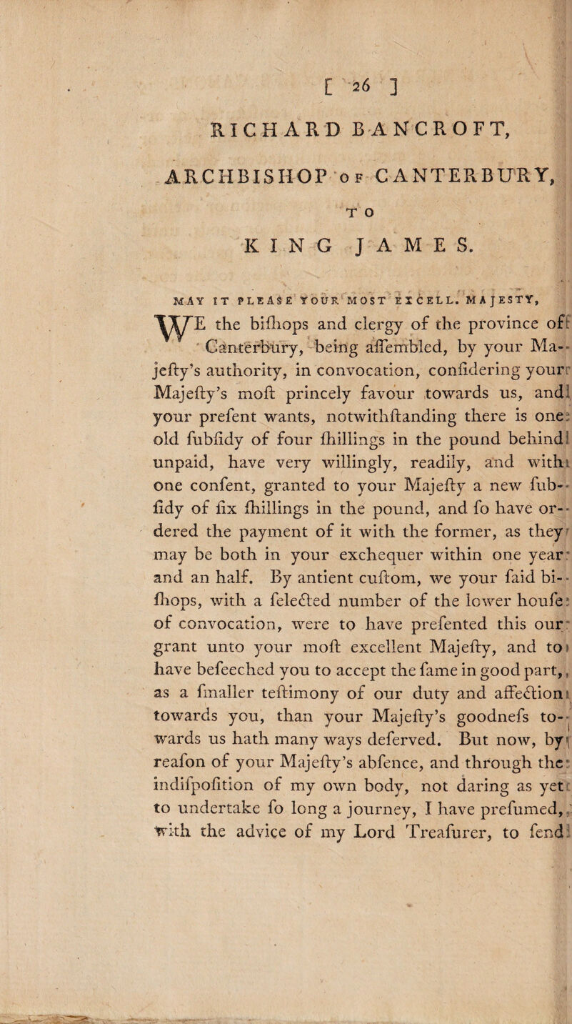 [ 26 ] RICHARD BANCROFT, ARCHBISHOP of CANTERBURY, T O KING JAMES. MAY IT PLEASE YOUR MOST EICELL. MAJESTY, WE the bifhops and clergy of the province of : Canterbury, being afTembled, by your Ma- jefty’s authority, in convocation, confidering your Majefty’s moft princely favour towards us, and’ your prefent wants, notwithftanding there is one. old fubftdy of four fhillings in the pound behind! unpaid, have very willingly, readily, and with one confent, granted to your Majefty a new fub- ftdy of fix fhillings in the pound, and l'o have or¬ dered the payment of it with the former, as they may be both in your exchequer within one year- and an half. By antient cuflom, we your faid bi- - Ihops, with a fele£led number of the lower houfe: of convocation, were to have prefented this our grant unto your moft excellent Majefty, and to have befeeched you to accept the fame in good part,, as a fmaller teftimony of our duty and affe£lion towards you, than your Majefty’s goodnefs to¬ wards us hath many ways deferved. But now, byf| reafon of your Majefty’s abfence, and through the indilpofition of my own body, not daring as yet' to undertake fo long a journey, I have prefumed, ; With the advice of my Lord Treafurer, to fend