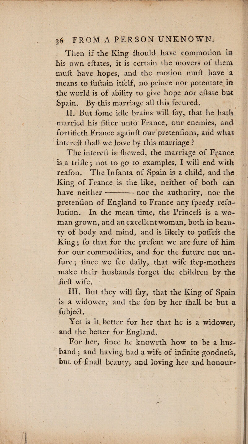 Then if the King fhould have commotion m his own eftates, it is certain the movers of them muft have hopes, and the motion muft have a means to fuftain itfelf, no prince nor potentate in the world is of ability to give hope nor eftate but Spain. By this marriage all this fecured. IL But forne idle brains will fay, that he hath married his lifter unto France, our enemies, and fortifieth France againft our pretenfions, and what intereft ihall we have by this marriage ? The intereft is fhewed, the marriage of France is a trifle; not to go to examples, I will end with reafon. The Infanta of Spain is a child, and the King of France is the like, neither of both can have neither —-nor the authority, nor the pretenfion of England to France any fpeedy refo=> lution. In the mean time, the Princefs is a wo¬ man grown, and an excellent woman, both in beau¬ ty of body and mind, and is likely to poflefs the King; fo that for the prefent we are fure of him for our commodities, and for the future not un- fure; fince we fee daily, that wife ftep-mothers make their husbands forget the children by the hr ft wife. III. But they will fay, that the King of Spain Is a widower, and the fon by her fhall be but a fubjeft. Yet is it better for her that he is a widower* and the better for England. O For her, lince he knoweth how to be a hus¬ band ; and having had a wife of infinite goodnefs, but of fmall beauty, and loving her and honour-